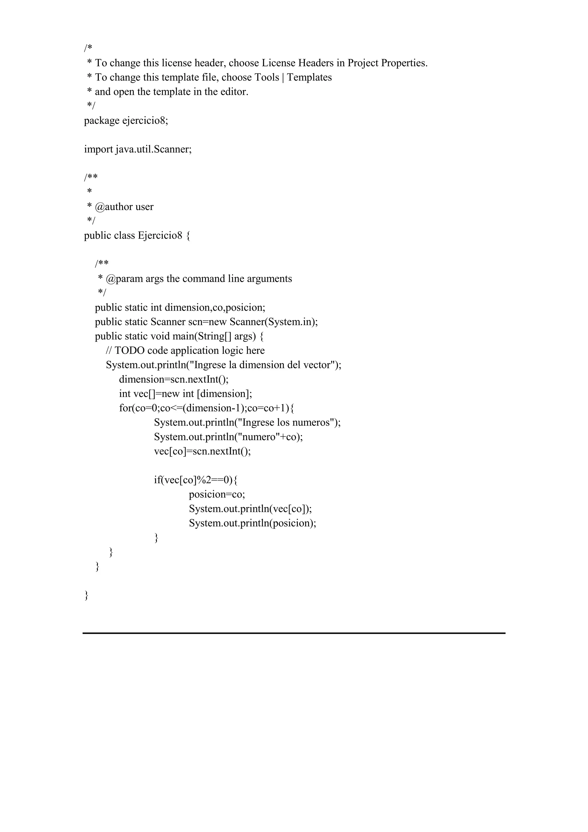/*
* To change this license header, choose License Headers in Project Properties.
* To change this template file, choose Tools | Templates
* and open the template in the editor.
*/
package ejercicio8;
import java.util.Scanner;
/**
*
* @author user
*/
public class Ejercicio8 {
/**
* @param args the command line arguments
*/
public static int dimension,co,posicion;
public static Scanner scn=new Scanner(System.in);
public static void main(String[] args) {
// TODO code application logic here
System.out.println("Ingrese la dimension del vector");
dimension=scn.nextInt();
int vec[]=new int [dimension];
for(co=0;co<=(dimension-1);co=co+1){
System.out.println("Ingrese los numeros");
System.out.println("numero"+co);
vec[co]=scn.nextInt();
if(vec[co]%2==0){
posicion=co;
System.out.println(vec[co]);
System.out.println(posicion);
}
}
}
}
 
