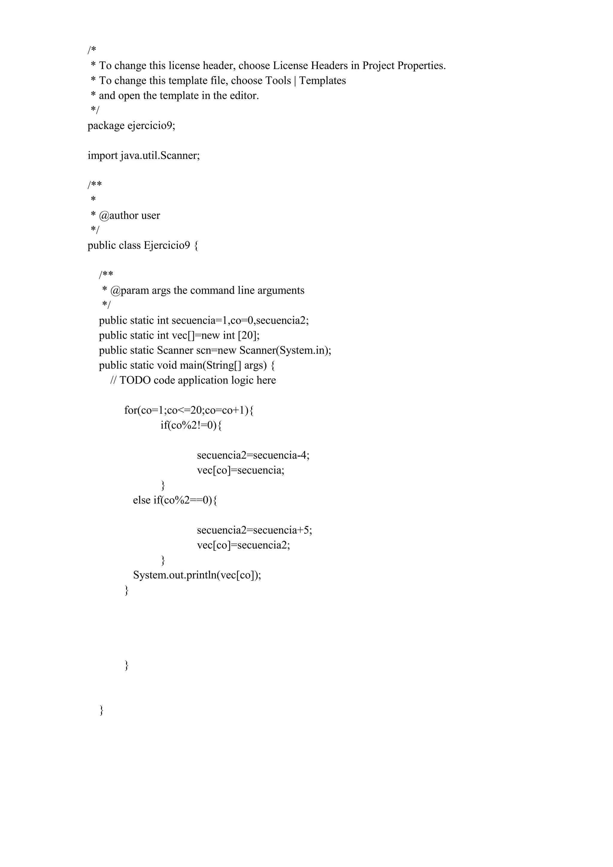 /*
* To change this license header, choose License Headers in Project Properties.
* To change this template file, choose Tools | Templates
* and open the template in the editor.
*/
package ejercicio9;
import java.util.Scanner;
/**
*
* @author user
*/
public class Ejercicio9 {
/**
* @param args the command line arguments
*/
public static int secuencia=1,co=0,secuencia2;
public static int vec[]=new int [20];
public static Scanner scn=new Scanner(System.in);
public static void main(String[] args) {
// TODO code application logic here
for(co=1;co<=20;co=co+1){
if(co%2!=0){
secuencia2=secuencia-4;
vec[co]=secuencia;
}
else if(co%2==0){
secuencia2=secuencia+5;
vec[co]=secuencia2;
}
System.out.println(vec[co]);
}
}
}
 