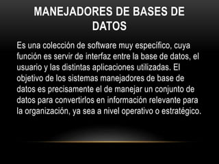 MANEJADORES DE BASES DE
DATOS
Es una colección de software muy específico, cuya
función es servir de interfaz entre la base de datos, el
usuario y las distintas aplicaciones utilizadas. El
objetivo de los sistemas manejadores de base de
datos es precisamente el de manejar un conjunto de
datos para convertirlos en información relevante para
la organización, ya sea a nivel operativo o estratégico.
 