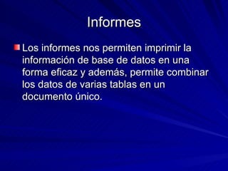 Informes Los informes nos permiten imprimir la información de base de datos en una forma eficaz y además, permite combinar los datos de varias tablas en un documento único.  