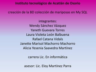 Instituto tecnológico de Acatlán de Osorio

creación de la BD colección de mariposas en My SQL

                    integrantes:
              Wendy Sánchez Vázquez
               Yaneth Guevara Torres
           Laura Violeta León Balbuena
                Rafael Catana Vidals
       Janette Marisol Machorro Machorro
         Alicia Yesenia Saavedra Martínez

            carrera Lic. En informática

          asesor: Lic. Eloy Martínez Parra
 