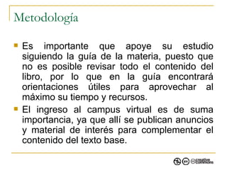Metodología Es importante que apoye su estudio siguiendo la guía de la materia, puesto que no es posible revisar todo el contenido del libro, por lo que en la guía encontrará orientaciones útiles para aprovechar al máximo su tiempo y recursos. El ingreso al campus virtual es de suma importancia, ya que allí se publican anuncios y material de interés para complementar el contenido del texto base. 