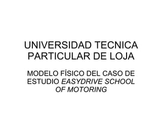UNIVERSIDAD TECNICA PARTICULAR DE LOJA MODELO FÍSICO DEL CASO DE ESTUDIO  EASYDRIVE SCHOOL OF MOTORING 