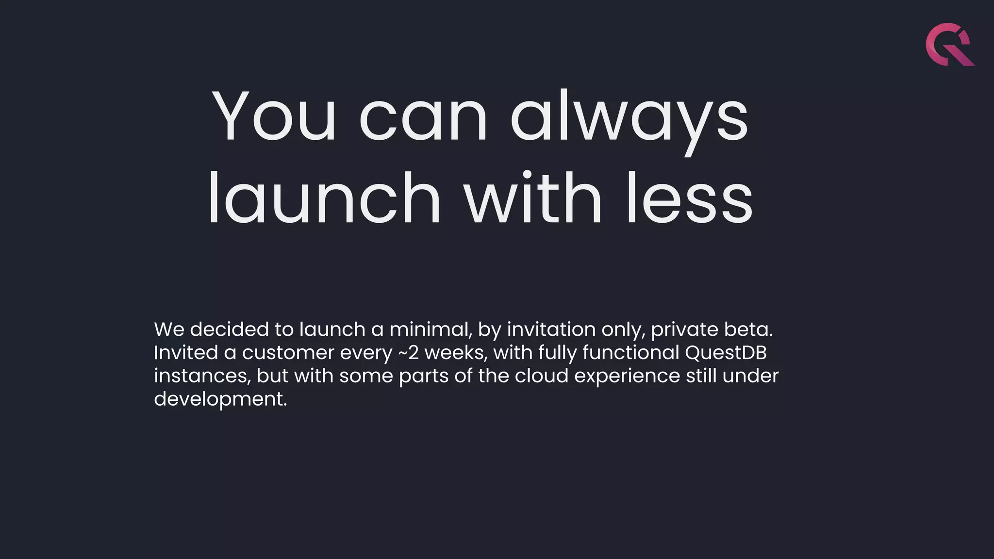 You can always
launch with less
We decided to launch a minimal, by invitation only, private beta.
Invited a customer every ~2 weeks, with fully functional QuestDB
instances, but with some parts of the cloud experience still under
development.
 