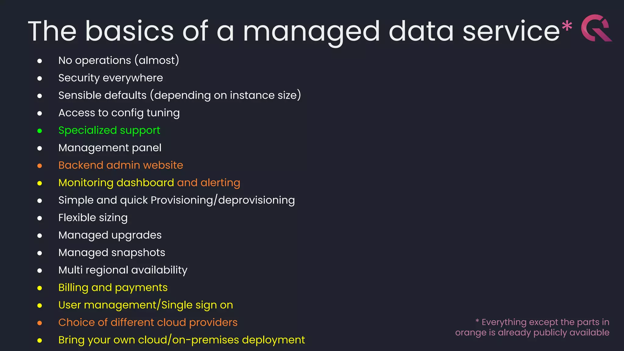 The basics of a managed data service*
● No operations (almost)
● Security everywhere
● Sensible defaults (depending on instance size)
● Access to config tuning
● Specialized support
● Management panel
● Backend admin website
● Monitoring dashboard and alerting
● Simple and quick Provisioning/deprovisioning
● Flexible sizing
● Managed upgrades
● Managed snapshots
● Multi regional availability
● Billing and payments
● User management/Single sign on
● Choice of different cloud providers
● Bring your own cloud/on-premises deployment
* Everything except the parts in
orange is already publicly available
 