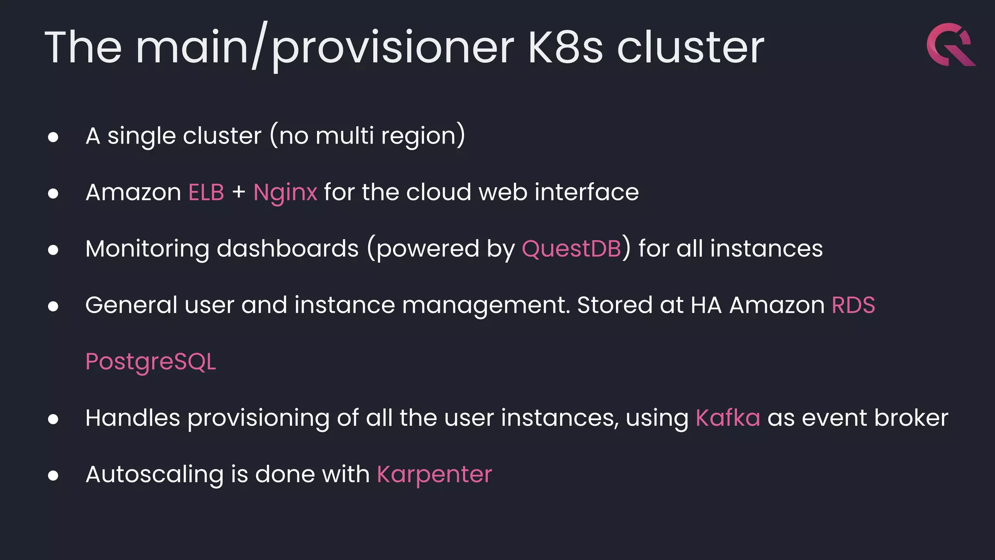 The main/provisioner K8s cluster
● A single cluster (no multi region)
● Amazon ELB + Nginx for the cloud web interface
● Monitoring dashboards (powered by QuestDB) for all instances
● General user and instance management. Stored at HA Amazon RDS
PostgreSQL
● Handles provisioning of all the user instances, using Kafka as event broker
● Autoscaling is done with Karpenter
 