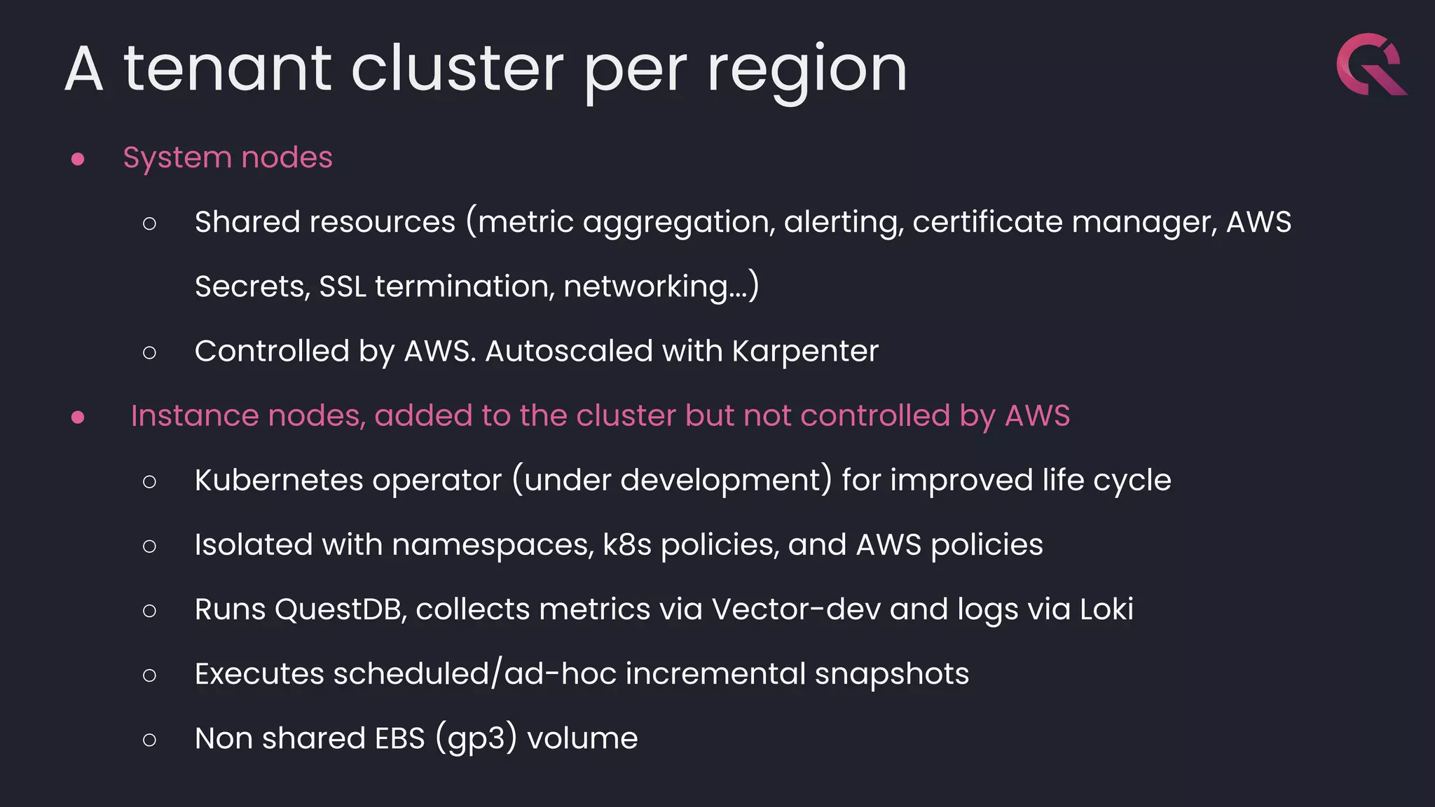A tenant cluster per region
● System nodes
○ Shared resources (metric aggregation, alerting, certificate manager, AWS
Secrets, SSL termination, networking...)
○ Controlled by AWS. Autoscaled with Karpenter
● Instance nodes, added to the cluster but not controlled by AWS
○ Kubernetes operator (under development) for improved life cycle
○ Isolated with namespaces, k8s policies, and AWS policies
○ Runs QuestDB, collects metrics via Vector-dev and logs via Loki
○ Executes scheduled/ad-hoc incremental snapshots
○ Non shared EBS (gp3) volume
 