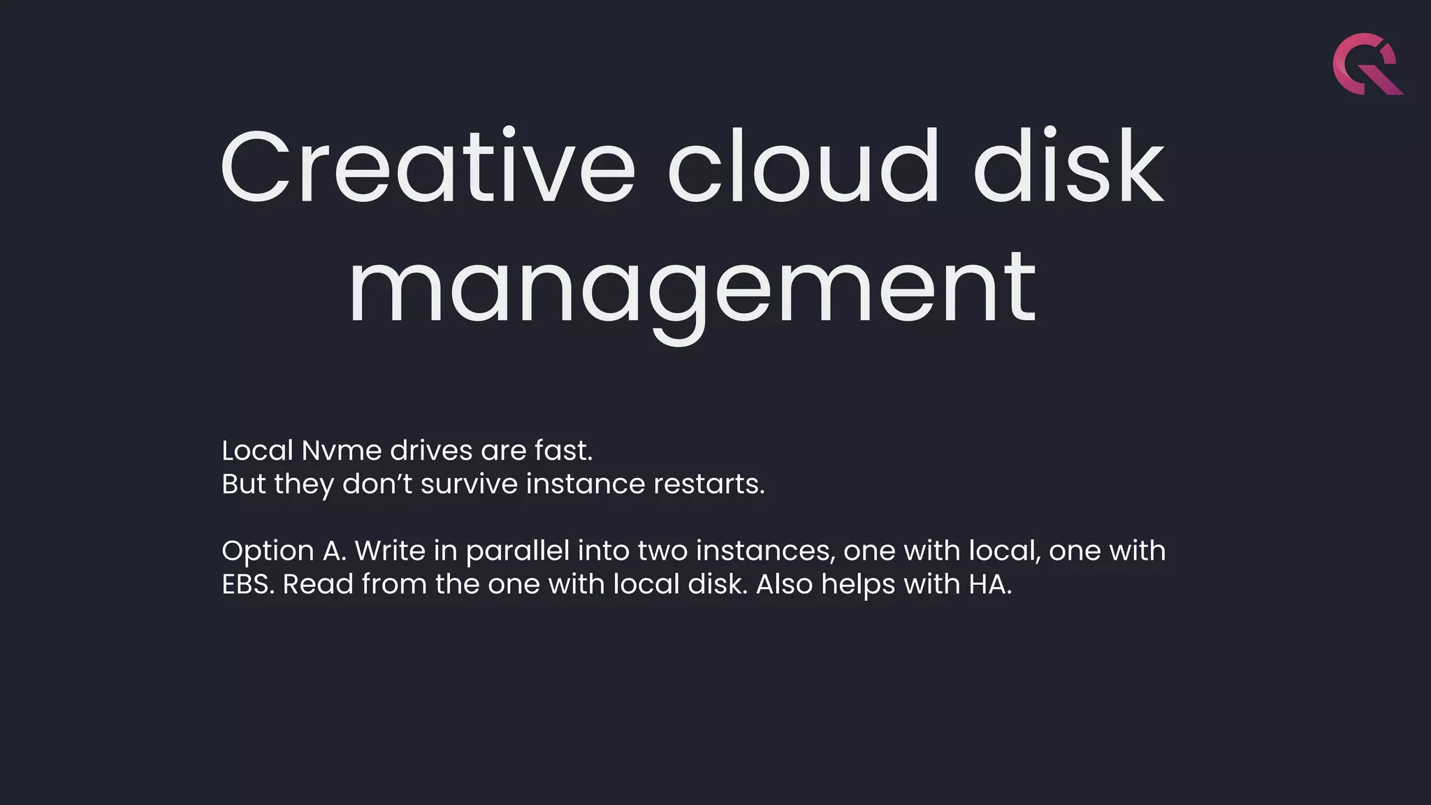 Creative cloud disk
management
Local Nvme drives are fast.
But they don’t survive instance restarts.
Option A. Write in parallel into two instances, one with local, one with
EBS. Read from the one with local disk. Also helps with HA.
 