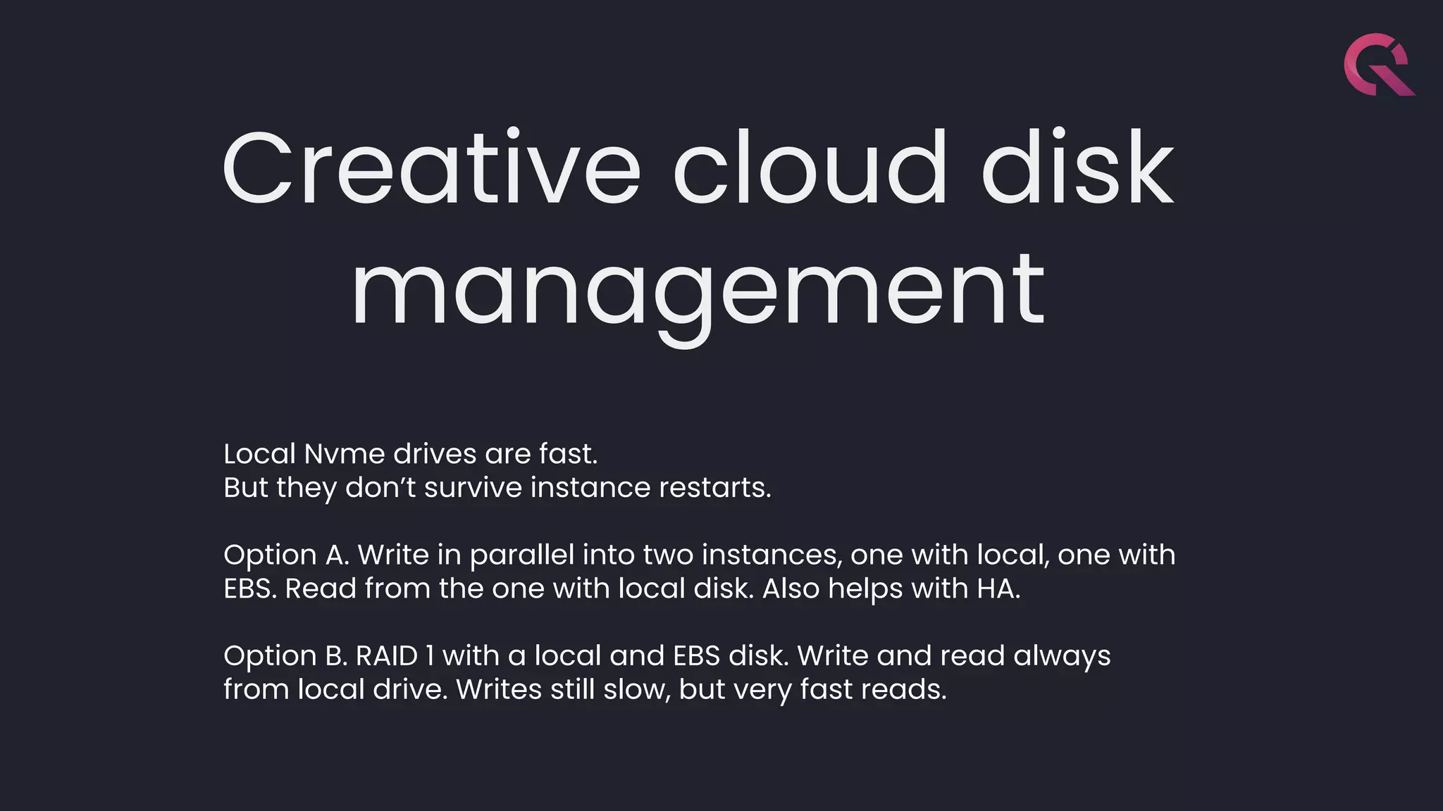 Creative cloud disk
management
Local Nvme drives are fast.
But they don’t survive instance restarts.
Option A. Write in parallel into two instances, one with local, one with
EBS. Read from the one with local disk. Also helps with HA.
Option B. RAID 1 with a local and EBS disk. Write and read always
from local drive. Writes still slow, but very fast reads.
 