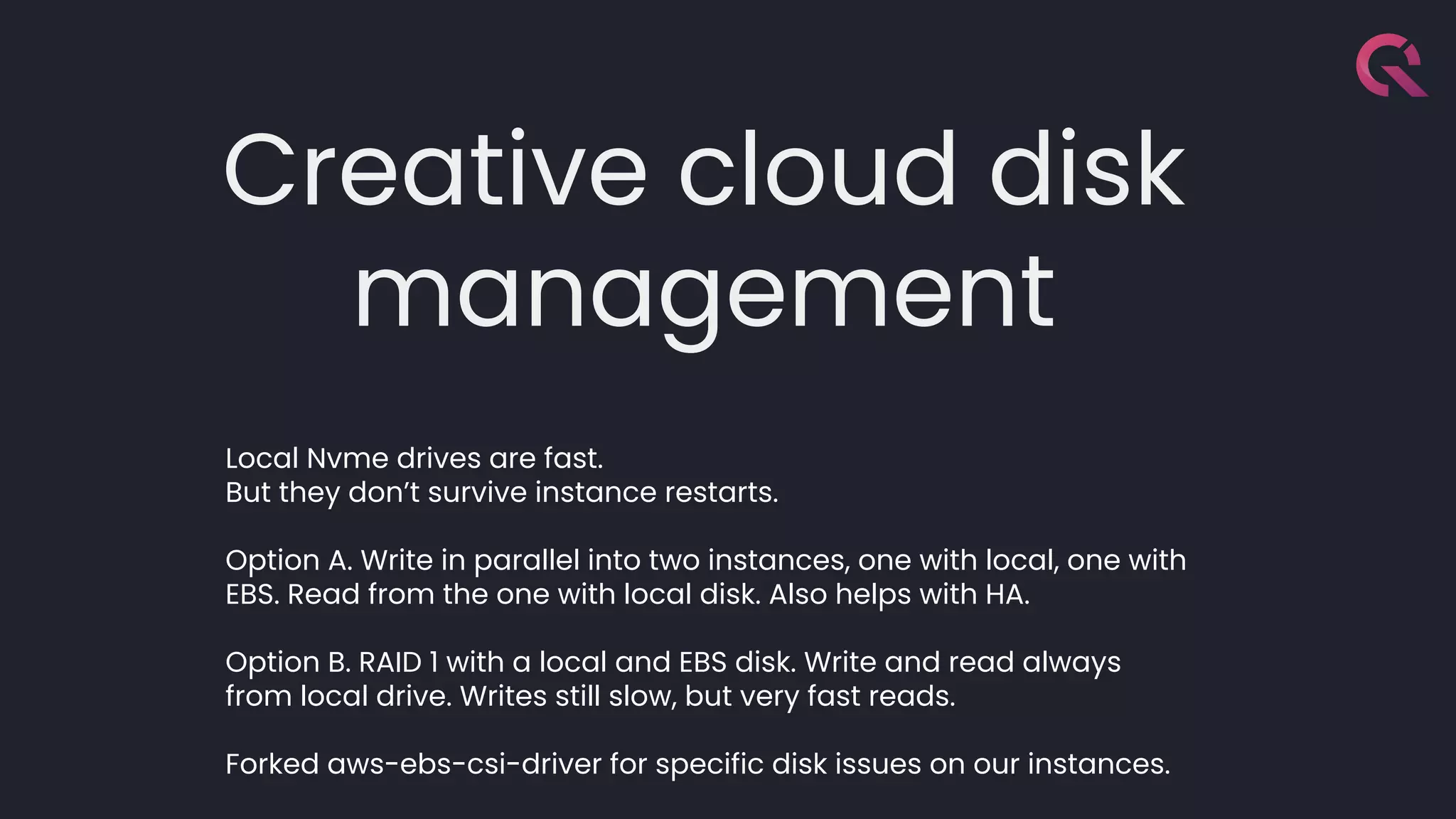 Creative cloud disk
management
Local Nvme drives are fast.
But they don’t survive instance restarts.
Option A. Write in parallel into two instances, one with local, one with
EBS. Read from the one with local disk. Also helps with HA.
Option B. RAID 1 with a local and EBS disk. Write and read always
from local drive. Writes still slow, but very fast reads.
Forked aws-ebs-csi-driver for specific disk issues on our instances.
 