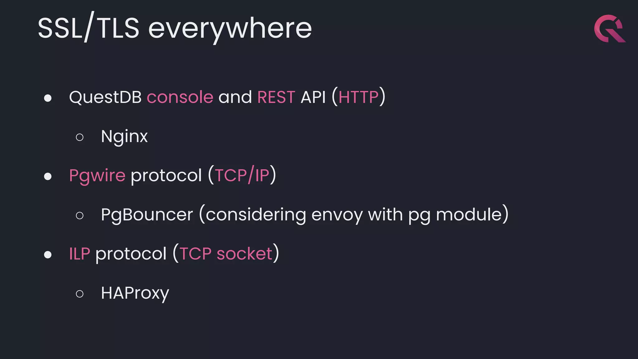 SSL/TLS everywhere
● QuestDB console and REST API (HTTP)
○ Nginx
● Pgwire protocol (TCP/IP)
○ PgBouncer (considering envoy with pg module)
● ILP protocol (TCP socket)
○ HAProxy
 