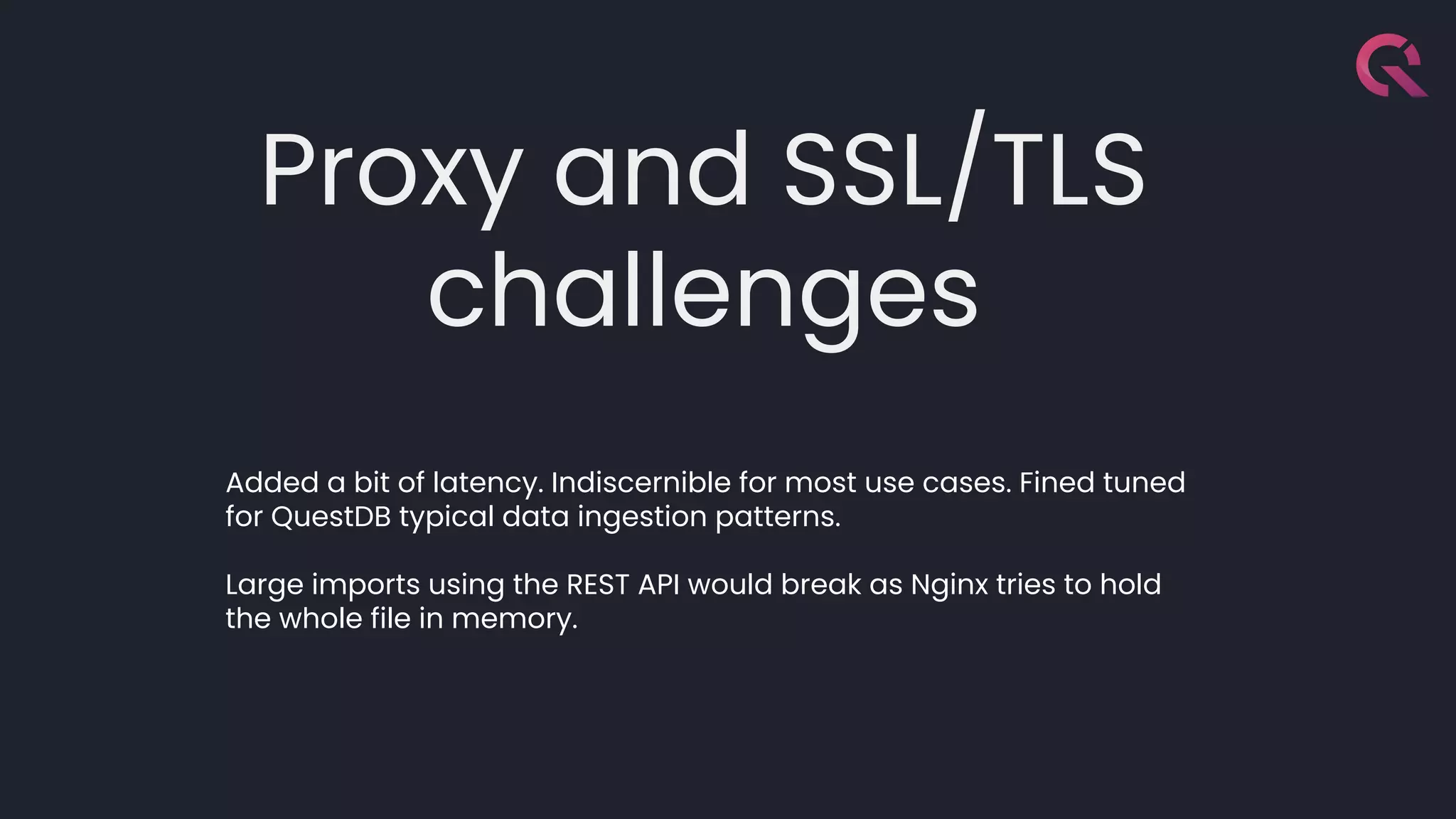 Proxy and SSL/TLS
challenges
Added a bit of latency. Indiscernible for most use cases. Fined tuned
for QuestDB typical data ingestion patterns.
Large imports using the REST API would break as Nginx tries to hold
the whole file in memory.
 