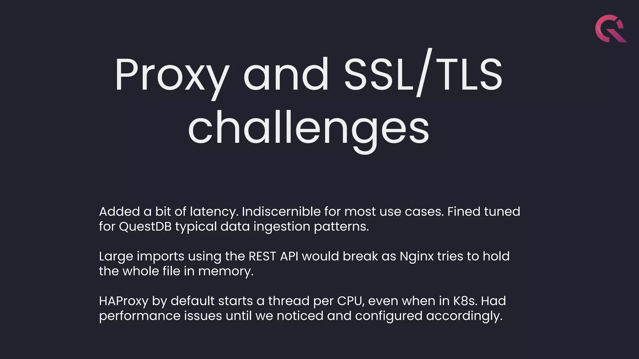 Proxy and SSL/TLS
challenges
Added a bit of latency. Indiscernible for most use cases. Fined tuned
for QuestDB typical data ingestion patterns.
Large imports using the REST API would break as Nginx tries to hold
the whole file in memory.
HAProxy by default starts a thread per CPU, even when in K8s. Had
performance issues until we noticed and configured accordingly.
 
