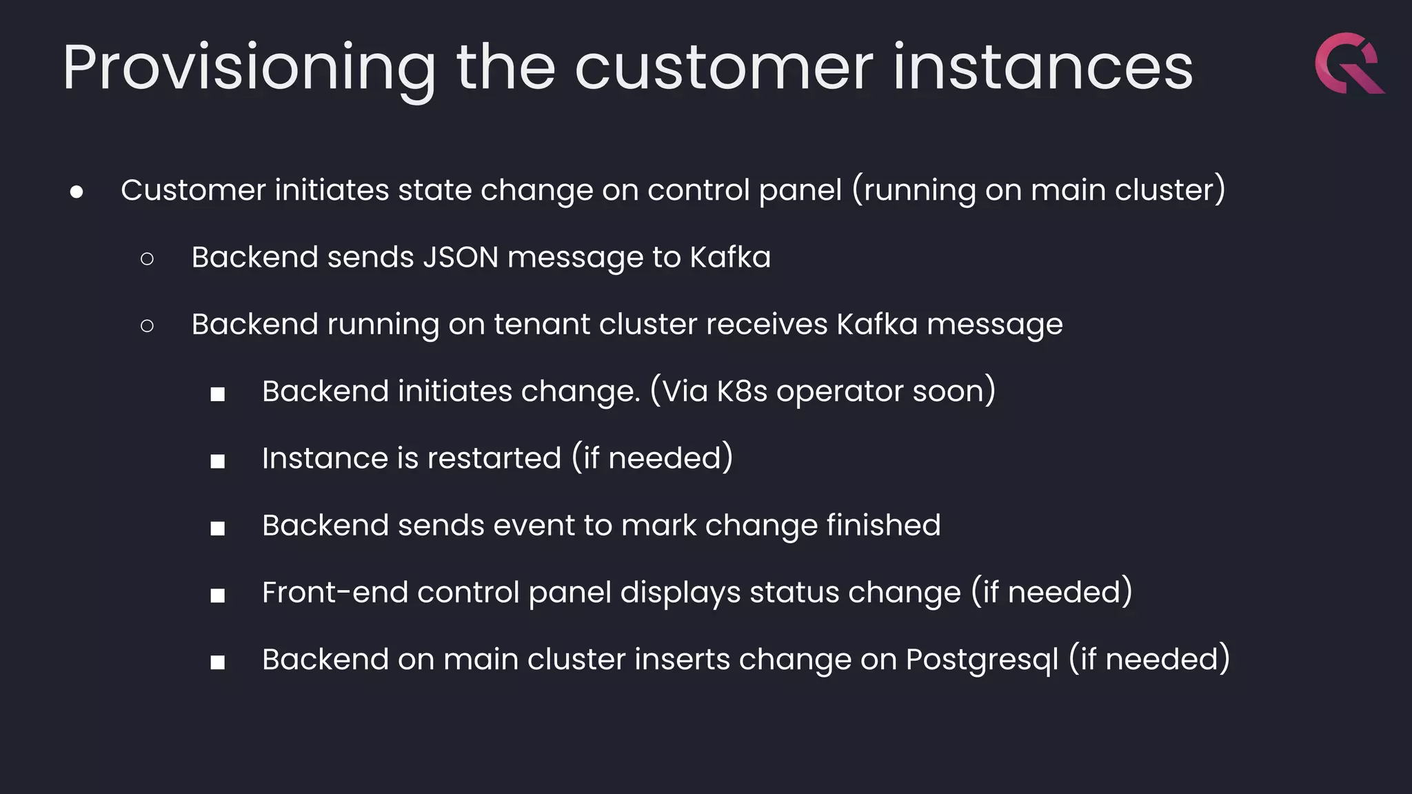 Provisioning the customer instances
● Customer initiates state change on control panel (running on main cluster)
○ Backend sends JSON message to Kafka
○ Backend running on tenant cluster receives Kafka message
■ Backend initiates change. (Via K8s operator soon)
■ Instance is restarted (if needed)
■ Backend sends event to mark change finished
■ Front-end control panel displays status change (if needed)
■ Backend on main cluster inserts change on Postgresql (if needed)
 