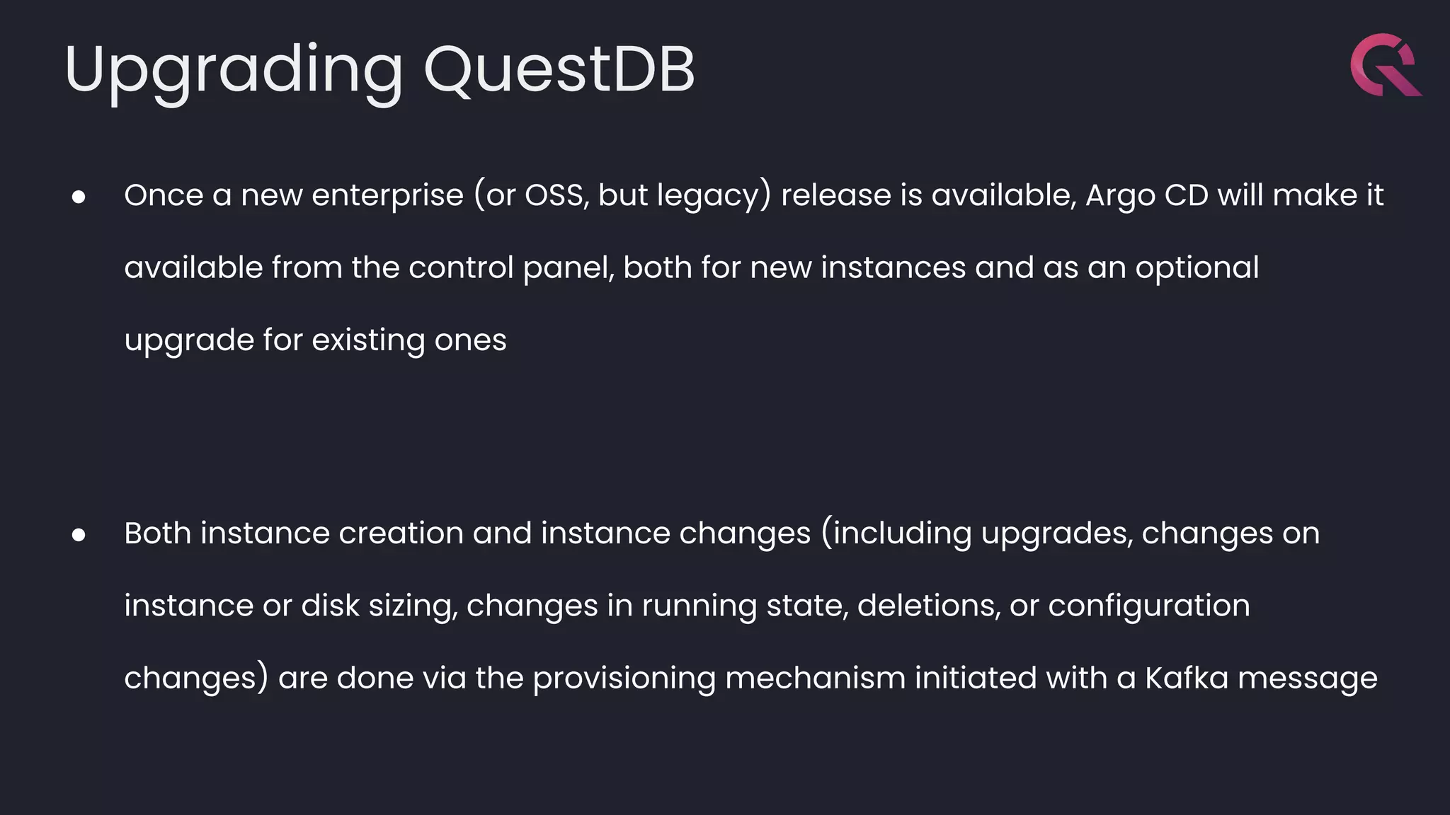 Upgrading QuestDB
● Once a new enterprise (or OSS, but legacy) release is available, Argo CD will make it
available from the control panel, both for new instances and as an optional
upgrade for existing ones
● Both instance creation and instance changes (including upgrades, changes on
instance or disk sizing, changes in running state, deletions, or configuration
changes) are done via the provisioning mechanism initiated with a Kafka message
 