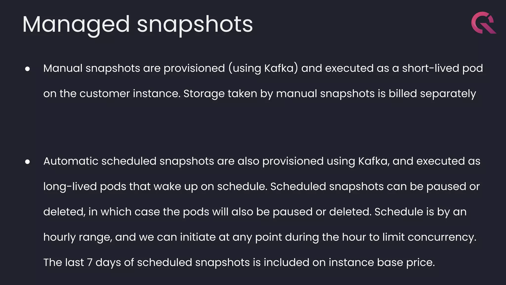 Managed snapshots
● Manual snapshots are provisioned (using Kafka) and executed as a short-lived pod
on the customer instance. Storage taken by manual snapshots is billed separately
● Automatic scheduled snapshots are also provisioned using Kafka, and executed as
long-lived pods that wake up on schedule. Scheduled snapshots can be paused or
deleted, in which case the pods will also be paused or deleted. Schedule is by an
hourly range, and we can initiate at any point during the hour to limit concurrency.
The last 7 days of scheduled snapshots is included on instance base price.
 