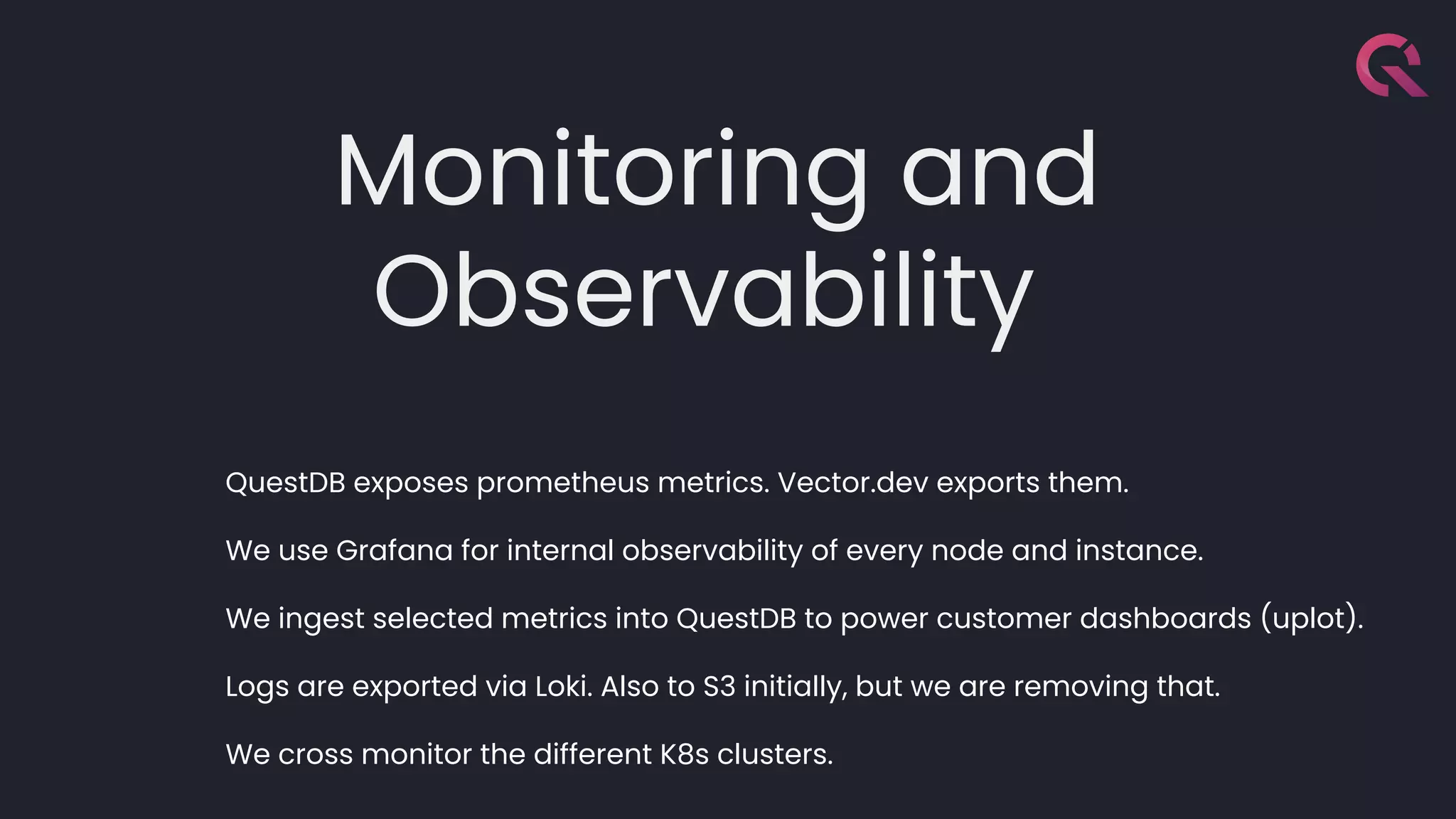 Monitoring and
Observability
QuestDB exposes prometheus metrics. Vector.dev exports them.
We use Grafana for internal observability of every node and instance.
We ingest selected metrics into QuestDB to power customer dashboards (uplot).
Logs are exported via Loki. Also to S3 initially, but we are removing that.
We cross monitor the different K8s clusters.
 