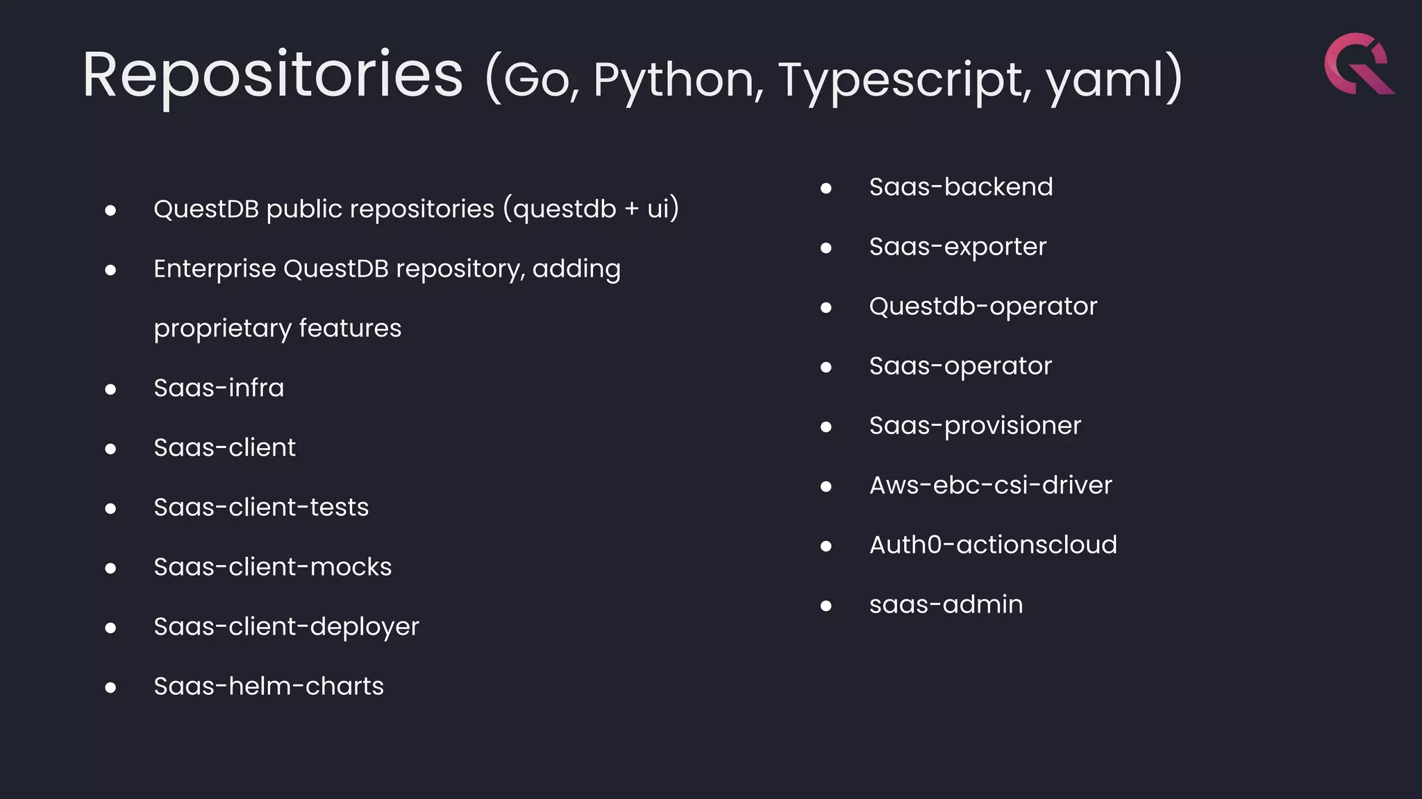 Repositories (Go, Python, Typescript, yaml)
● QuestDB public repositories (questdb + ui)
● Enterprise QuestDB repository, adding
proprietary features
● Saas-infra
● Saas-client
● Saas-client-tests
● Saas-client-mocks
● Saas-client-deployer
● Saas-helm-charts
● Saas-backend
● Saas-exporter
● Questdb-operator
● Saas-operator
● Saas-provisioner
● Aws-ebc-csi-driver
● Auth0-actionscloud
● saas-admin
 