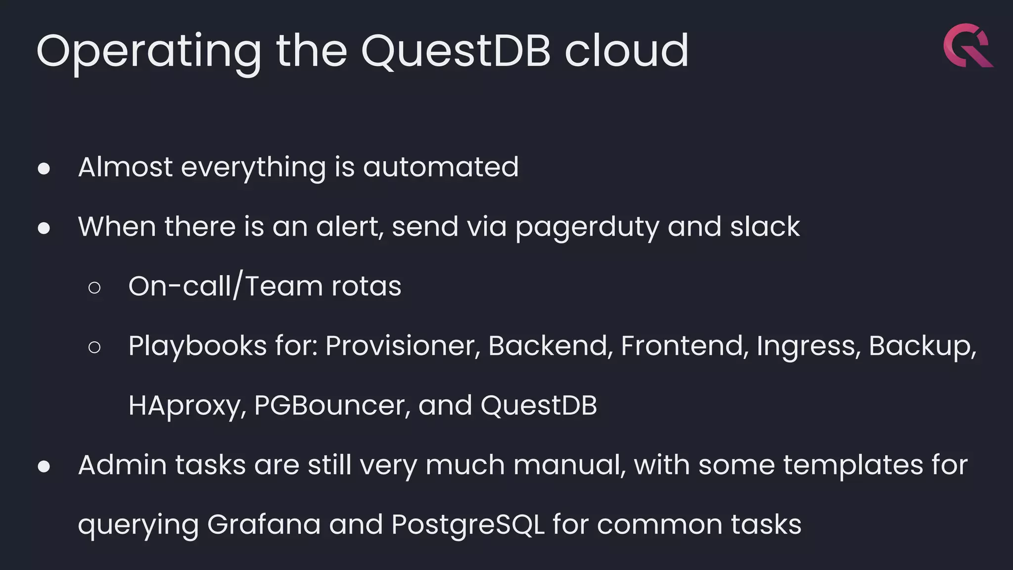 Operating the QuestDB cloud
● Almost everything is automated
● When there is an alert, send via pagerduty and slack
○ On-call/Team rotas
○ Playbooks for: Provisioner, Backend, Frontend, Ingress, Backup,
HAproxy, PGBouncer, and QuestDB
● Admin tasks are still very much manual, with some templates for
querying Grafana and PostgreSQL for common tasks
 