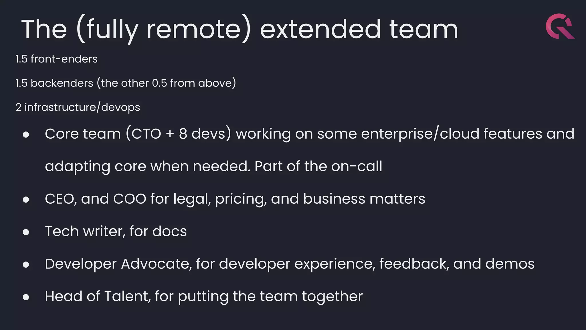 The (fully remote) extended team
1.5 front-enders
1.5 backenders (the other 0.5 from above)
2 infrastructure/devops
● Core team (CTO + 8 devs) working on some enterprise/cloud features and
adapting core when needed. Part of the on-call
● CEO, and COO for legal, pricing, and business matters
● Tech writer, for docs
● Developer Advocate, for developer experience, feedback, and demos
● Head of Talent, for putting the team together
 