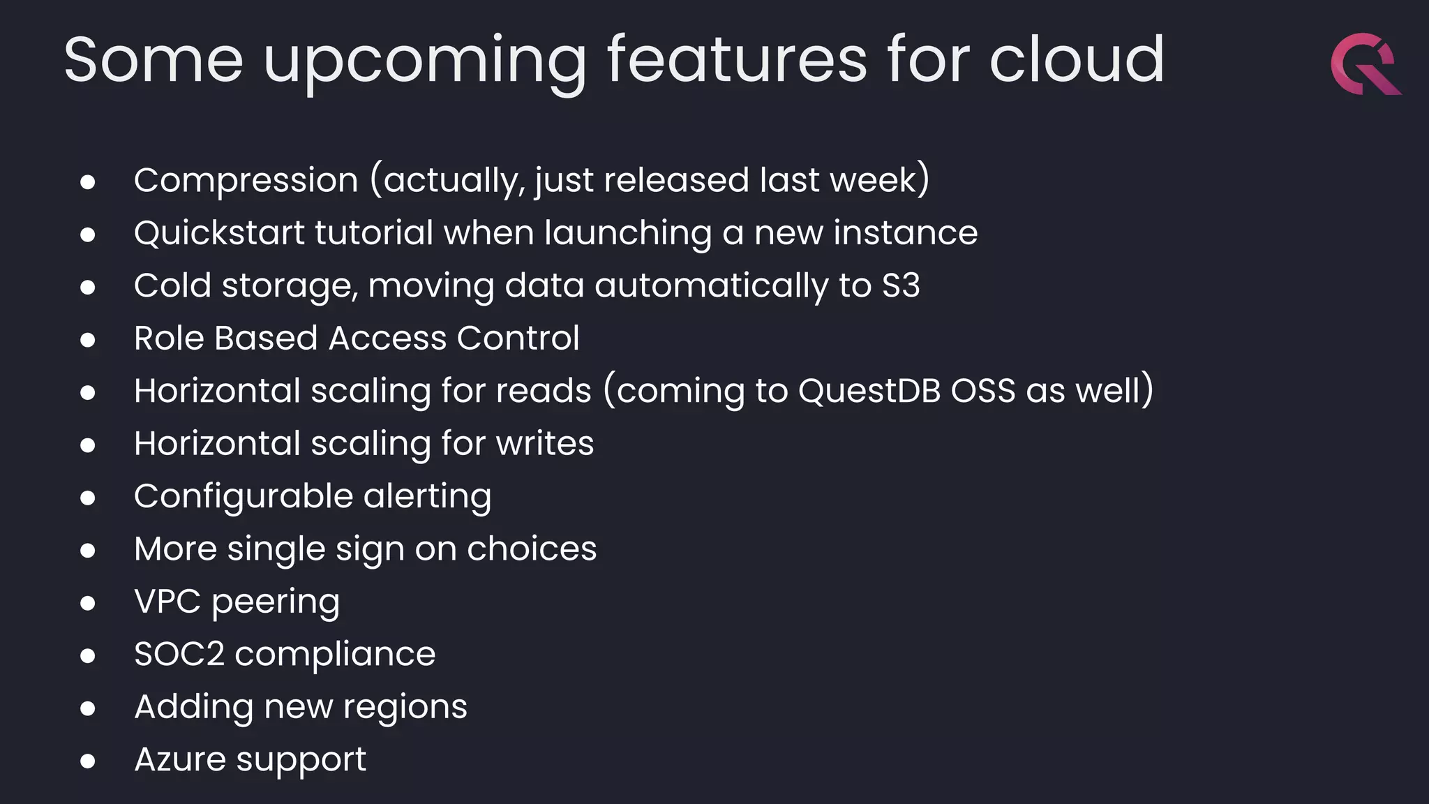 Some upcoming features for cloud
● Compression (actually, just released last week)
● Quickstart tutorial when launching a new instance
● Cold storage, moving data automatically to S3
● Role Based Access Control
● Horizontal scaling for reads (coming to QuestDB OSS as well)
● Horizontal scaling for writes
● Configurable alerting
● More single sign on choices
● VPC peering
● SOC2 compliance
● Adding new regions
● Azure support
 