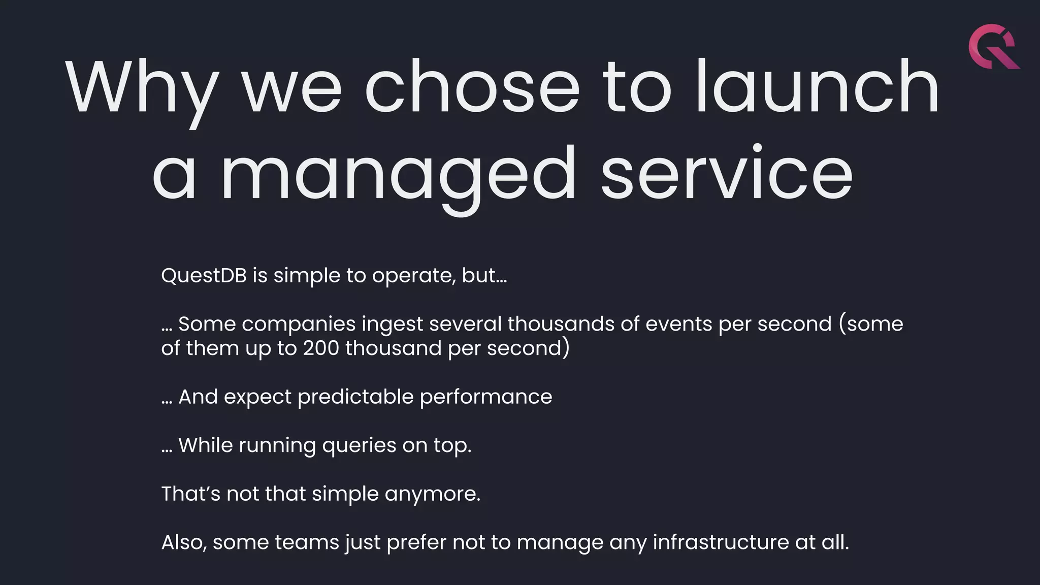 Why we chose to launch
a managed service
QuestDB is simple to operate, but…
… Some companies ingest several thousands of events per second (some
of them up to 200 thousand per second)
… And expect predictable performance
… While running queries on top.
That’s not that simple anymore.
Also, some teams just prefer not to manage any infrastructure at all.
 