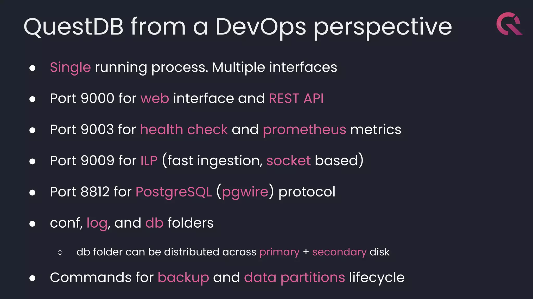 QuestDB from a DevOps perspective
● Single running process. Multiple interfaces
● Port 9000 for web interface and REST API
● Port 9003 for health check and prometheus metrics
● Port 9009 for ILP (fast ingestion, socket based)
● Port 8812 for PostgreSQL (pgwire) protocol
● conf, log, and db folders
○ db folder can be distributed across primary + secondary disk
● Commands for backup and data partitions lifecycle
 