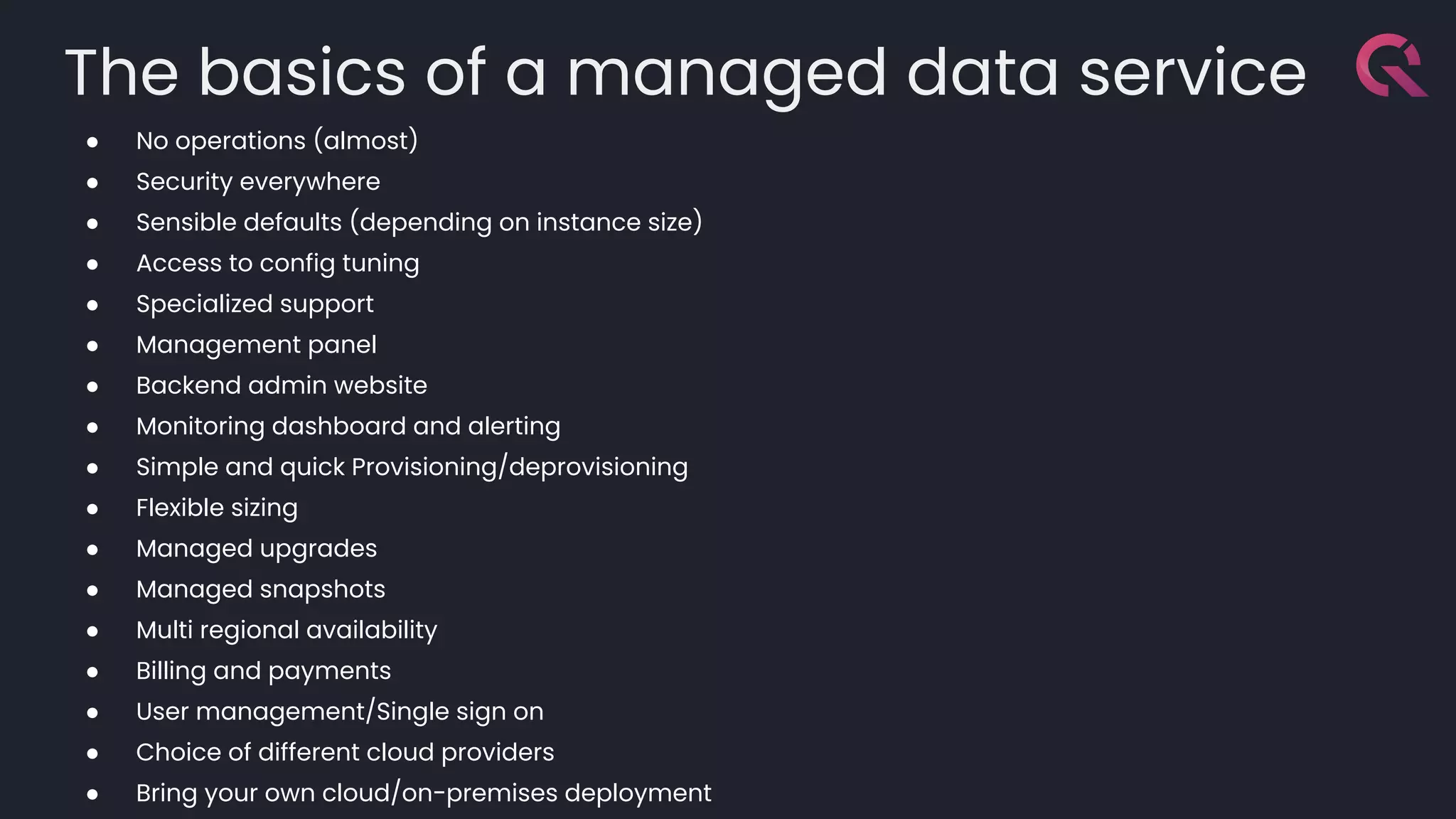The basics of a managed data service
● No operations (almost)
● Security everywhere
● Sensible defaults (depending on instance size)
● Access to config tuning
● Specialized support
● Management panel
● Backend admin website
● Monitoring dashboard and alerting
● Simple and quick Provisioning/deprovisioning
● Flexible sizing
● Managed upgrades
● Managed snapshots
● Multi regional availability
● Billing and payments
● User management/Single sign on
● Choice of different cloud providers
● Bring your own cloud/on-premises deployment
 