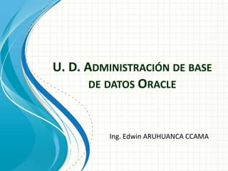 U. D. ADMINISTRACIÓN DE BASE
DE DATOS ORACLE
Ing. Edwin ARUHUANCA CCAMA
 