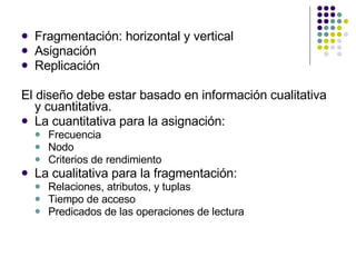 Fragmentación: horizontal y vertical Asignación Replicación El diseño debe estar basado en información cualitativa y cuantitativa. La cuantitativa para la asignación: Frecuencia Nodo Criterios de rendimiento La cualitativa para la fragmentación: Relaciones, atributos, y tuplas Tiempo de acceso Predicados de las operaciones de lectura 
