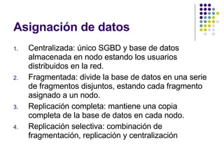 Asignación de datos Centralizada: único SGBD y base de datos almacenada en nodo estando los usuarios distribuidos en la red. Fragmentada: divide la base de datos en una serie de fragmentos disjuntos, estando cada fragmento asignado a un nodo. Replicación completa: mantiene una copia completa de la base de datos en cada nodo. Replicación selectiva: combinación de fragmentación, replicación y centralización 