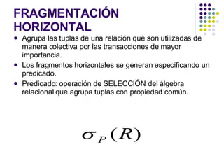 FRAGMENTACIÓN HORIZONTAL Agrupa las tuplas de una relación que son utilizadas de manera colectiva por las transacciones de mayor importancia. Los fragmentos horizontales se generan especificando un predicado. Predicado: operación de SELECCIÓN del álgebra relacional que agrupa tuplas con propiedad común. 