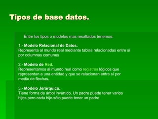 Tipos de base datos. Entre los tipos o modelos mas resaltados tenemos: 1.-  Modelo Relacional de Datos. Representa al mundo real mediante tablas relacionadas entre sí por columnas comunes 2.-  Modelo de  Red . Representamos al mundo real como  registros  lógicos que representan a una entidad y que se relacionan entre sí por medio de flechas. 3.-  Modelo Jerárquico. Tiene forma de árbol invertido. Un padre puede tener varios hijos pero cada hijo sólo puede tener un padre. 