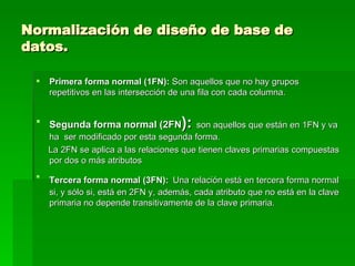 Normalización de diseño de base de datos. Primera forma normal (1FN):  Son aquellos que no hay grupos repetitivos en las intersección de una fila con cada columna. Segunda forma normal (2FN ):   son aquellos que están en 1FN y va ha  ser modificado por esta segunda forma. La 2FN se aplica a las relaciones que tienen claves primarias compuestas por dos o más atributos  Tercera forma normal (3FN):   Una relación está en tercera forma normal si, y sólo si, está en 2FN y, además, cada atributo que no está en la clave primaria no depende transitivamente de la clave primaria. http://www3.uji.es/~mmarques/f47/apun/node90.html 
