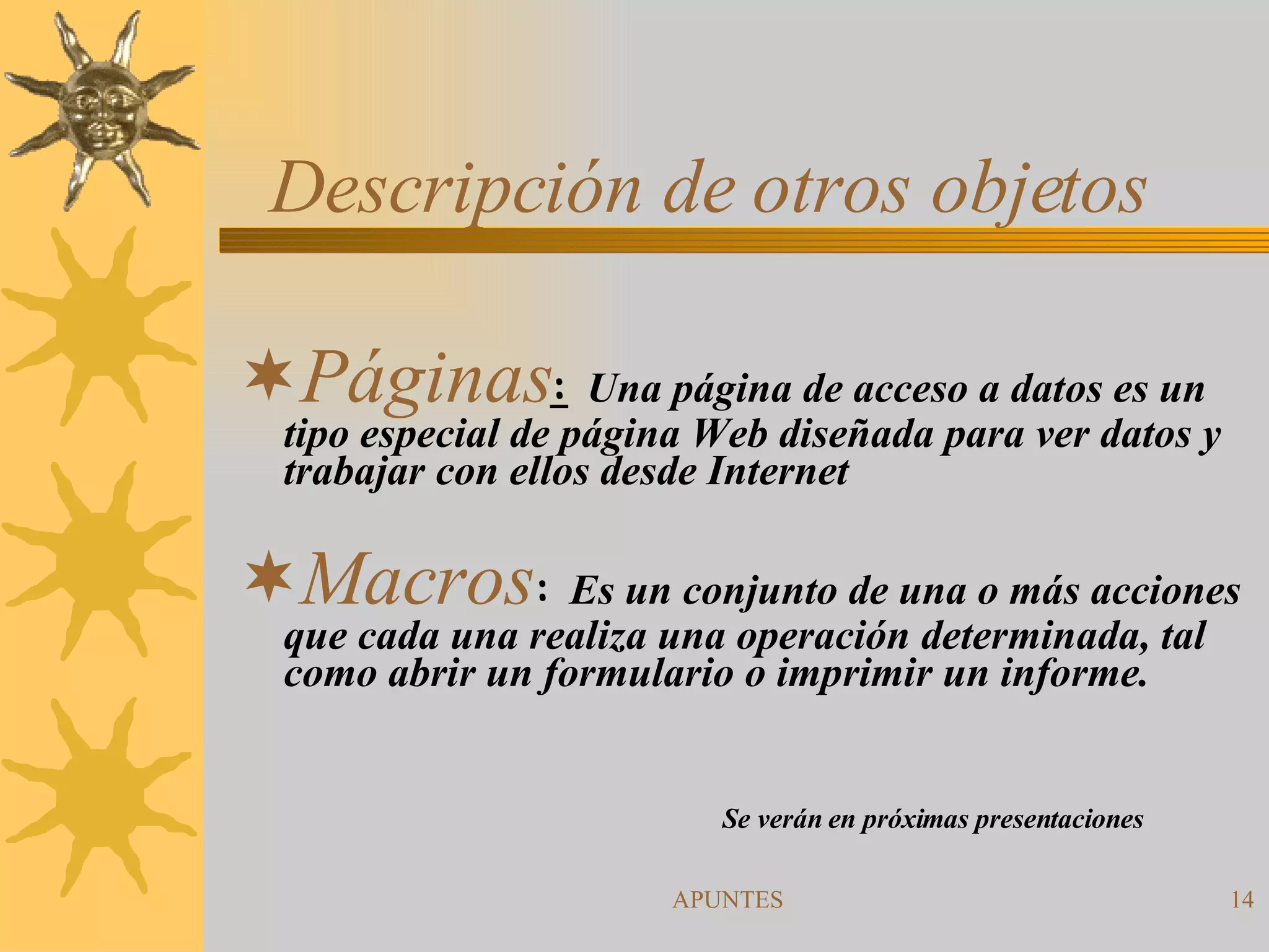 Descripción de otros objetos Páginas :   Una página de acceso a datos es un tipo especial de página Web diseñada para ver datos y trabajar con ellos desde Internet  Macros :  Es un conjunto de una o más acciones que cada una realiza una operación determinada, tal como abrir un formulario o imprimir un informe. Se verán en próximas presentaciones 
