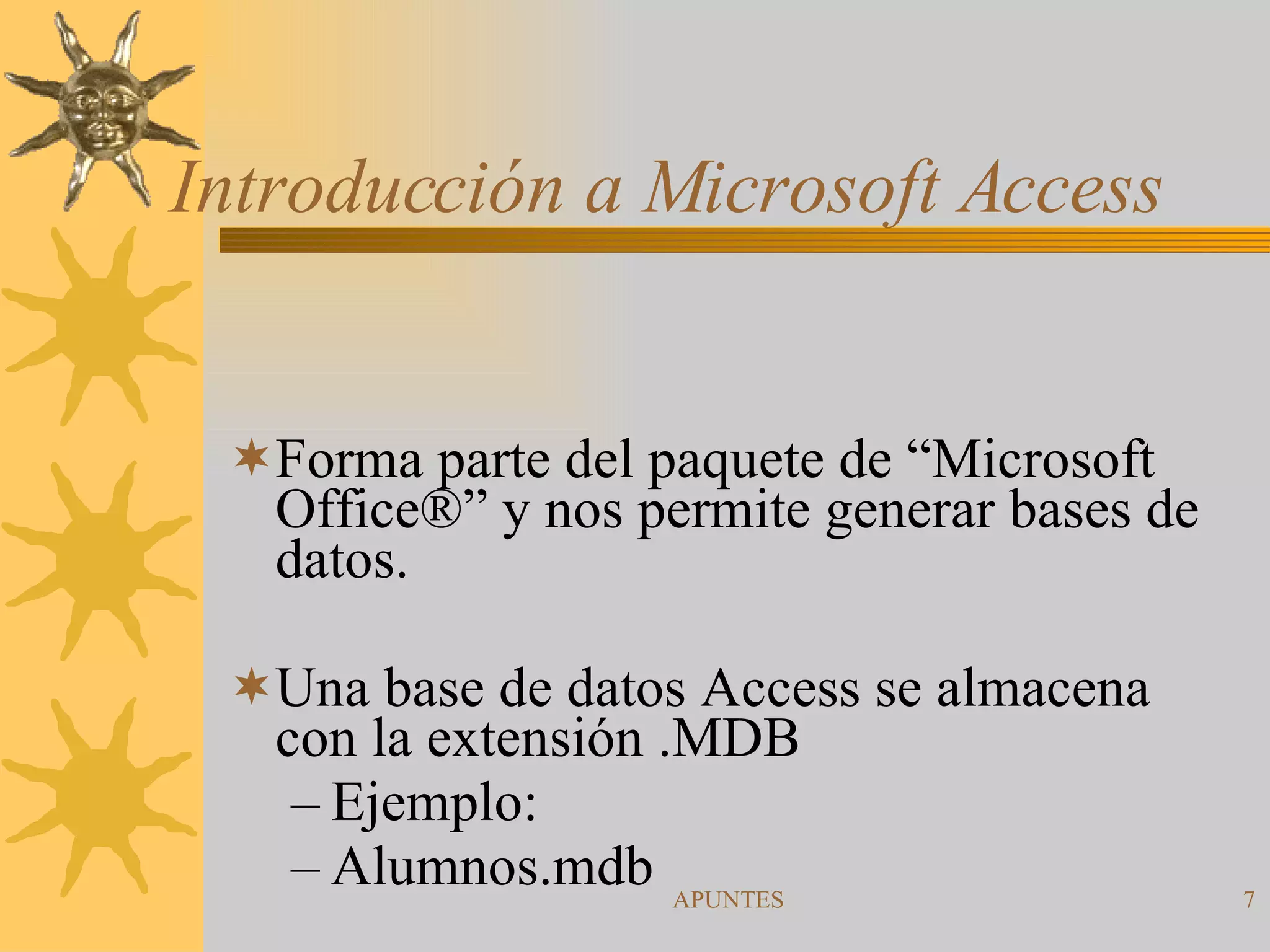 Introducción a Microsoft Access Forma parte del paquete de “Microsoft Office ® ” y nos permite generar bases de datos. Una base de datos Access se almacena con la extensión .MDB  Ejemplo: Alumnos.mdb 