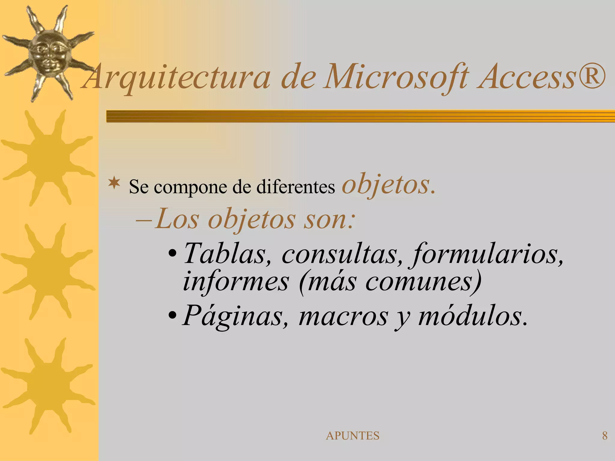 Arquitectura de Microsoft Access ® Se compone de diferentes   objetos.  Los objetos son:  Tablas, consultas, formularios,  informes (más comunes) Páginas, macros y módulos. 