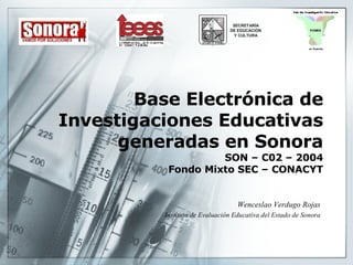 Base Electrónica de Investigaciones Educativas generadas en Sonora SON – C02 – 2004 Fondo Mixto SEC – CONACYT Wenceslao Verdugo Rojas Instituto de Evaluación Educativa del Estado de Sonora 