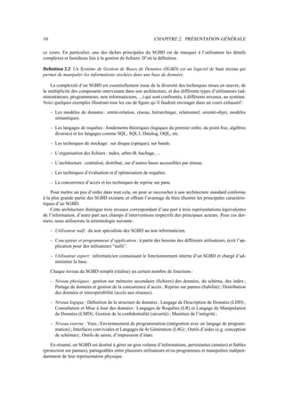 10 CHAPITRE 2. PRÉSENTATION GÉNÉRALE
ce cours. En particulier, une des tâches principales du SGBD est de masquer à l’utilisateur les détails
complexes et fastidieux liés à la gestion de fichiers. D’où la définition.
Definition 2.2 Un Système de Gestion de Bases de Données (SGBD) est un logiciel de haut niveau qui
permet de manipuler les informations stockées dans une base de données.
La complexité d’un SGBD est essentiellement issue de la diversité des techniques mises en oeuvre, de
la multiplicité des composants intervenant dans son architecture, et des différents types d’utilisateurs (ad-
ministrateurs, programmeurs, non informaticiens, ...) qui sont confrontés, à différents niveaux, au système.
Voici quelques exemples illustrant tous les cas de figure qu’il faudrait envisager dans un cours exhaustif :
– Les modèles de données : entité-relation, réseau, hiérarchique, relationnel, orienté-objet, modèles
sémantiques.
– Les langages de requêtes : fondements théoriques (logiques du premier ordre, du point fixe, algèbres
diverses) et les langages comme SQL, SQL3, Datalog, OQL, etc.
– Les techniques de stockage : sur disque (optique), sur bande.
– L’organisation des fichiers : index, arbre-B, hachage, ...
– L’architecture : centralisé, distribué, sur d’autres bases accessibles par réseau.
– Les techniques d’évaluation et d’optimisation de requêtes.
– La concurrence d’accès et les techniques de reprise sur pane.
Pour mettre un peu d’ordre dans tout cela, on peut se raccrocher à une architecture standard conforme
à la plus grande partie des SGBD existant, et offrant l’avantage de bien illustrer les principales caractéris-
tiques d’un SGBD.
Cette architecture distingue trois niveaux correspondant d’une part à trois représentations équivalentes
de l’information, d’autre part aux champs d’interventions respectifs des principaux acteurs. Pour ces der-
niers, nous utiliserons la terminologie suivante :
– Utilisateur naïf : du non spécialiste des SGBD au non informaticien.
– Concepteur et programmeur d’application : à partir des besoins des différents utilisateurs, écrit l’ap-
plication pour des utilisateurs “naïfs”.
– Utilisateur expert : informaticien connaissant le fonctionnement interne d’un SGBD et chargé d’ad-
ministrer la base.
Chaque niveau du SGBD remplit (réalise) un certain nombre de fonctions :
– Niveau physiques : gestion sur mémoire secondaire (fichiers) des données, du schéma, des index ;
Partage de données et gestion de la concurrence d’accès ; Reprise sur pannes (fiabilité) ; Distribution
des données et interopérabilité (accès aux réseaux).
– Niveau logique : Définition de la structure de données : Langage de Description de Données (LDD) ;
Consultation et Mise à Jour des données : Langages de Requêtes (LR) et Langage de Manipulation
de Données (LMD) ; Gestion de la confidentialité (sécurité) ; Maintien de l’intégrité ;
– Niveau externe : Vues ; Environnement de programmation (intégration avec un langage de program-
mation) ; Interfaces conviviales et Langages de 4e Génération (L4G) ; Outils d’aides (e.g. conception
de schémas) ; Outils de saisie, d’impression d’états.
En résumé, un SGBD est destiné à gèrer un gros volume d’informations, persistantes (années) et fiables
(protection sur pannes), partageables entre plusieurs utilisateurs et/ou programmes et manipulées indépen-
damment de leur représentation physique.
 