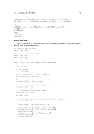 8.2. L’INTERFACE JAVA/JDBC 101
Saisissez un titre de film, complet, ou partiel en plaçant
le caractère ’%’. Indiquez également un intervalle d’années.
hr
CENTERapplet code=JdbcFilms width=700 height=200
/applet
/CENTER
hr
/BODY
/HTML
Le code Java/JDBC
Voici le code complet de l’applet. La majeure partie correspond à la création de l’interface graphique.
Le code JDBC lui même est très réduit.
// Import du package JDBC.
import java.sql.*;
// Import des packages de base
import java.awt.*;
import java.io.*;
import java.util.*;
public class JdbcFilms extends java.applet.Applet
{
// La requete
String requete;
int nb_lignes;
// Les boutons pour exécuter ou effacer
Button bouton_exe, bouton_eff;
// Les champs éditables
TextField titre_f, anMax, anMin;
// La fenêtre où on affiche le résultat
TextArea fenetre_res;
// La connexion à la base de données
Connection conn = null;
ResultSet rset;
// L’initialisation de l’applet crée l’interface graphique
public void init ()
{
this.setLayout (new BorderLayout ());
Panel p = new Panel ();
p.setLayout (new FlowLayout (FlowLayout.LEFT));
bouton_exe = new Button (Exécuter la requête);
p.add (bouton_exe);
bouton_eff = new Button (Effacer tout);
p.add (bouton_eff);
this.add (North, p);
 