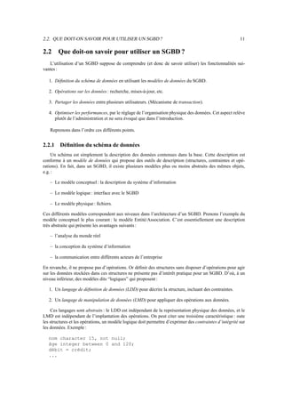 2.2. QUE DOIT-ON SAVOIR POUR UTILISER UN SGBD ? 11
2.2 Que doit-on savoir pour utiliser un SGBD ?
L’utilisation d’un SGBD suppose de comprendre (et donc de savoir utiliser) les fonctionnalités sui-
vantes :
1. Définition du schéma de données en utilisant les modèles de données du SGBD.
2. Opérations sur les données : recherche, mises-à-jour, etc.
3. Partager les données entre plusieurs utilisateurs. (Mécanisme de transaction).
4. Optimiser les performances, par le réglage de l’organisation physique des données. Cet aspect relève
plutôt de l’administration et ne sera évoqué que dans l’introduction.
Reprenons dans l’ordre ces différents points.
2.2.1 Définition du schéma de données
Un schéma est simplement la description des données contenues dans la base. Cette description est
conforme à un modèle de données qui propose des outils de description (structures, contraintes et opé-
rations). En fait, dans un SGBD, il existe plusieurs modèles plus ou moins abstraits des mêmes objets,
e.g. :
– Le modèle conceptuel : la description du système d’information
– Le modèle logique : interface avec le SGBD
– Le modèle physique : fichiers.
Ces différents modèles correspondent aux niveaux dans l’architecture d’un SGBD. Prenons l’exemple du
modèle conceptuel le plus courant : le modèle Entité/Association. C’est essentiellement une description
très abstraite qui présente les avantages suivants :
– l’analyse du monde réel
– la conception du système d’information
– la communication entre différents acteurs de l’entreprise
En revanche, il ne propose pas d’opérations. Or définir des structures sans disposer d’opérations pour agir
sur les données stockées dans ces structures ne présente pas d’intérêt pratique pour un SGBD. D’où, à un
niveau inférieur, des modèles dits “logiques” qui proposent :
1. Un langage de définition de données (LDD) pour décrire la structure, incluant des contraintes.
2. Un langage de manipulation de données (LMD) pour appliquer des opérations aux données.
Ces langages sont abstraits : le LDD est indépendant de la représentation physique des données, et le
LMD est indépendant de l’implantation des opérations. On peut citer une troisième caractéristique : oute
les structures et les opérations, un modèle logique doit permettre d’exprimer des contraintes d’intégrité sur
les données. Exemple:
nom character 15, not null;
âge integer between 0 and 120;
débit = crédit;
...
 