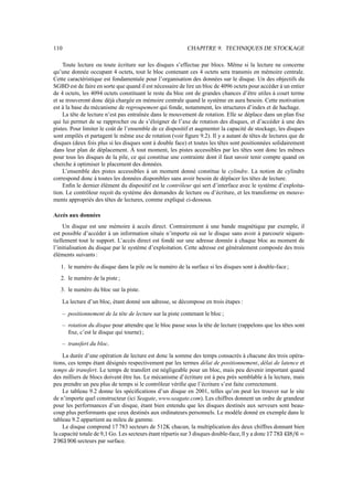 110 CHAPITRE 9. TECHNIQUES DE STOCKAGE
Toute lecture ou toute écriture sur les disques s’effectue par blocs. Même si la lecture ne concerne
qu’une donnée occupant 4 octets, tout le bloc contenant ces 4 octets sera transmis en mémoire centrale.
Cette caractéristique est fondamentale pour l’organisation des données sur le disque. Un des objectifs du
SGBD est de faire en sorte que quand il est nécessaire de lire un bloc de 4096 octets pour accéder à un entier
de 4 octets, les 4094 octets constituant le reste du bloc ont de grandes chances d’être utiles à court terme
et se trouveront donc déjà chargée en mémoire centrale quand le système en aura besoin. Cette motivation
est à la base du mécanisme de regroupement qui fonde, notamment, les structures d’index et de hachage.
La tête de lecture n’est pas entraînée dans le mouvement de rotation. Elle se déplace dans un plan fixe
qui lui permet de se rapprocher ou de s’éloigner de l’axe de rotation des disques, et d’accéder à une des
pistes. Pour limiter le coût de l’ensemble de ce dispositif et augmenter la capacité de stockage, les disques
sont empilés et partagent le même axe de rotation (voir figure 9.2). Il y a autant de têtes de lectures que de
disques (deux fois plus si les disques sont à double face) et toutes les têtes sont positionnées solidairement
dans leur plan de déplacement. À tout moment, les pistes accessibles par les têtes sont donc les mêmes
pour tous les disques de la pile, ce qui constitue une contrainte dont il faut savoir tenir compte quand on
cherche à optimiser le placement des données.
L’ensemble des pistes accessibles à un moment donné constitue le cylindre. La notion de cylindre
correspond donc à toutes les données disponibles sans avoir besoin de déplacer les têtes de lecture.
Enfin le dernier élément du dispositif est le contrôleur qui sert d’interface avec le système d’exploita-
tion. Le contrôleur reçoit du système des demandes de lecture ou d’écriture, et les transforme en mouve-
ments appropriés des têtes de lectures, comme expliqué ci-dessous.
Accès aux données
Un disque est une mémoire à accès direct. Contrairement à une bande magnétique par exemple, il
est possible d’accéder à un information située n’importe où sur le disque sans avoir à parcourir séquen-
tiellement tout le support. L’accès direct est fondé sur une adresse donnée à chaque bloc au moment de
l’initialisation du disque par le système d’exploitation. Cette adresse est généralement composée des trois
éléments suivants :
1. le numéro du disque dans la pile ou le numéro de la surface si les disques sont à double-face;
2. le numéro de la piste ;
3. le numéro du bloc sur la piste.
La lecture d’un bloc, étant donné son adresse, se décompose en trois étapes :
– positionnement de la tête de lecture sur la piste contenant le bloc ;
– rotation du disque pour attendre que le bloc passe sous la tête de lecture (rappelons que les têtes sont
fixe, c’est le disque qui tourne) ;
– transfert du bloc.
La durée d’une opération de lecture est donc la somme des temps consacrés à chacune des trois opéra-
tions, ces temps étant désignés respectivement par les termes délai de positionnement, délai de latence et
temps de transfert. Le temps de transfert est négligeable pour un bloc, mais peu devenir important quand
des milliers de blocs doivent être lus. Le mécanisme d’écriture est à peu près semblable à la lecture, mais
peu prendre un peu plus de temps si le contrôleur vérifie que l’écriture s’est faite correctement.
Le tableau 9.2 donne les spécifications d’un disque en 2001, telles qu’on peut les trouver sur le site
de n’importe quel constructeur (ici Seagate, www.seagate.com). Les chiffres donnent un ordre de grandeur
pour les performances d’un disque, étant bien entendu que les disques destinés aux serveurs sont beau-
coup plus performants que ceux destinés aux ordinateurs personnels. Le modèle donné en exemple dans le
tableau 9.2 appartient au mileu de gamme.
Le disque comprend 17 783 secteurs de 512K chacun, la multiplication des deux chiffres donnant bien
la capacité totale de 9,1 Go. Les secteurs étant répartis sur 3 disques double-face, ll y a donc $;=;?A@CB1@A8D?EGF
HJI
EA@
I
AE secteurs par surface.
 
