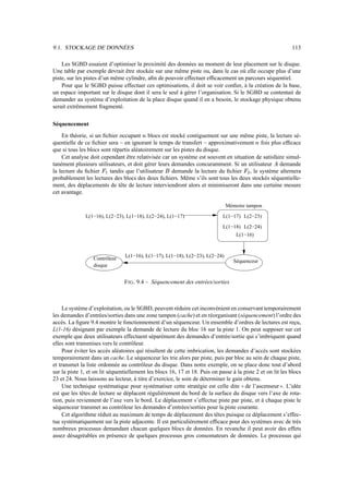 9.1. STOCKAGE DE DONNÉES 113
Les SGBD essaient d’optimiser la proximité des données au moment de leur placement sur le disque.
Une table par exemple devrait être stockée sur une même piste ou, dans le cas où elle occupe plus d’une
piste, sur les pistes d’un même cylindre, afin de pouvoir effectuer efficacement un parcours séquentiel.
Pour que le SGBD puisse effectuer ces optimisations, il doit se voir confier, à la création de la base,
un espace important sur le disque dont il sera le seul à gérer l’organisation. Si le SGBD se contentait de
demander au système d’exploitation de la place disque quand il en a besoin, le stockage physique obtenu
serait extrêmement fragmenté.
Séquencement
En théorie, si un fichier occupant c blocs est stocké contiguement sur une même piste, la lecture sé-
quentielle de ce fichier sera – en ignorant le temps de transfert – approximativement c fois plus efficace
que si tous les blocs sont répartis aléatoirement sur les pistes du disque.
Cet analyse doit cependant être relativisée car un système est souvent en situation de satisfaire simul-
tanément plusieurs utilisateurs, et doit gérer leurs demandes concuramment. Si un utilisateur d demande
la lecture du fichier e
7
tandis que l’utilisateur f demande la lecture du fichier e
0
, le système alternera
probablement les lectures des blocs des deux fichiers. Même s’ils sont tous les deux stockés séquentielle-
ment, des déplacements de tête de lecture interviendront alors et minimiseront dans une certaine mesure
cet avantage.
Contrôleur
disque
L(1−17) L(2−23)
L(1−18) L(2−24)
L(1−16)
L(1−16), L(1−17), L(1−18), L(2−23), L(2−24)
Séquenceur
L(1−16), L(2−23), L(1−18), L(2−24), L(1−17)
Mémoire tampon
FIG. 9.4 – Séquencement des entrées/sorties
Le système d’exploitation, ou le SGBD, peuvent réduire cet inconvénient en conservant temporairement
les demandes d’entrées/sorties dans une zone tampon (cache) et en réorganisant (séquencement) l’ordre des
accès. La figure 9.4 montre le fonctionnement d’un séquenceur. Un ensemble d’ordres de lectures est reçu,
L(1-16) désignant par exemple la demande de lecture du bloc 16 sur la piste 1. On peut supposer sur cet
exemple que deux utilisateurs effectuent séparément des demandes d’entrée/sortie qui s’imbriquent quand
elles sont transmises vers le contrôleur.
Pour éviter les accès aléatoires qui résultent de cette imbrication, les demandes d’accès sont stockées
temporairement dans un cache. Le séquenceur les trie alors par piste, puis par bloc au sein de chaque piste,
et transmet la liste ordonnée au contrôleur du disque. Dans notre exemple, on se place donc tout d’abord
sur la piste 1, et on lit séquentiellement les blocs 16, 17 et 18. Puis on passe à la piste 2 et on lit les blocs
23 et 24. Nous laissons au lecteur, à titre d’exercice, le soin de déterminer le gain obtenu.
Une technique systématique pour systématiser cette stratégie est celle dite ! ! de l’ascenseur   . L’idée
est que les têtes de lecture se déplacent régulièrement du bord de la surface du disque vers l’axe de rota-
tion, puis reviennent de l’axe vers le bord. Le déplacement s’effectue piste par piste, et à chaque piste le
séquenceur transmet au contrôleur les demandes d’entrées/sorties pour la piste courante.
Cet algorithme réduit au maximum de temps de déplacement des têtes puisque ce déplacement s’effec-
tue systématiquement sur la piste adjacente. Il est particulièrement efficace pour des systèmes avec de très
nombreux processus demandant chacun quelques blocs de données. En revanche il peut avoir des effets
assez désagréables en présence de quelques processus gros consomateurs de données. Le processus qui
 