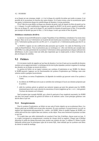 9.2. FICHIERS 117
en se basant sur une remarque simple : si c’est le disque de contrôle lui-même qui tombe en panne, il est
possible de le reconstituer en fonction des autres disques. En d’autres termes, pour la recontruction après
une panne, la distinction disque de contrôle/disque de données n’est pas pertinente.
D’où l’idée de ne pas dédier un disque aux données de parité, mais de répartir les blocs de parité sur les
c
]
$ disques. La seule modification à apporter par rapport au RAID 5 est de savoir, quand on modifie un
bloc sur un disque k
7
, quel est le disque k
0
qui contient les données de parité pour ce bloc. Il est possible
par exemple de décider que pour le bloc l , c’est le disque l1QOg?bCc qui stocke le bloc de parité.
Défaillances simultanées (RAID 6)
Le dernier niveau de RAID prend en compte l’hypothèse d’une défaillance simultanée d’au moins deux
disques. Dans un tel cas l’information sur la parité devient inutile pour reconstituer les disques : si la parité
est 0, l’information perdue peut être soit 00, soit 11 ; si la parité est 1, l’information perdue peut être 01 ou
10.
Le RAID 6 s’appuie sur une codification plus puissante que la parité : les codes de Hamming ou les
codes de Reed-Solomon. Nous ne présentons pas ces techniques ici : elles sont décrites par exemple dans
[GUW00]. Ces codes permettent de reconstituer l’information même quand plusieurs disques subissent des
défaillances, le prix à payer étant une taille plus importante que la simple parité, et donc l’utilisation de
plus de disques de contrôles.
9.2 Fichiers
Il n’est jamais inutile de rappeler qu’une base de données n’est rien d’autre qu’un ensemble de données
stockées sur un support persistant. La technique de très loin la plus répandue consiste à organiser le stockage
des données sur un disque au moyen de fichiers.
La gestion de fichier est un aspect commun aux systèmes d’exploitation et aux SGBD. En théorie
le SGBD pourrait s’appuyer sur les fonctionnalités du système d’exploitation qui l’hébèrge, mais cette
solution soulève quelques inconvénients
1. il est délicat, en terme d’implantation, de dépendre de modules qui peuvent varier d’un système à
l’autre ;
2. les éditeurs de SGBD peuvent ne pas se satisfaire des techniques d’accès aux données proposées par
le système ;
3. enfin les systèmes gèrent en général une mémoire tampon qui peut être génante pour les SGBD,
notamment pour tout ce qui concerne la concurrence d’accès (rappelons qu’un commit doit garantir
l’écriture des données sur le disque).
Sauf exception (par exemple MySQL qui a choisi le parti-pris d’une simplicité maximale), les SGBD
ont donc leur propre module de gestion de fichiers et de mémoire cache. Leurs principes généraux sont
décrits dans ce qui suit.
9.2.1 Enregistrements
Pour le système d’exploitation, un fichier est une suite d’octets répartis sur un ou plusieurs blocs. Les
fichiers gérés par un SGBD sont un peu plus structurés. Ils sont constitués d’enregistrements (records en
anglais) qui représentent physiquement les ! ! entités   du SGBD. Selon le modèle logique du SGBD, ces
entités peuvent être des n-uplets dans une relation, ou des objets. Nous nous limiterons au premier cas dans
ce qui suit.
Un n-uplet dans une table relationnelle est constitué d’une liste d’attributs, chacun ayant un type. À
ce n-uplet correspond un enregistrement, constitué de champs (field en anglais). Chaque type d’attribut
détermine la taillle du champ nécessaire pour stocker une instance du type. Le tableau 9.3 donne la taille
habituelle utilisée pour les principaux types de la norme SQL, étant entendu que les systèmes sont libres
de choisir le mode de stockage.
 