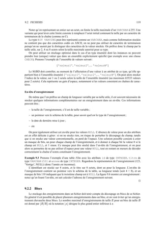 9.2. FICHIERS 119
Noter qu’en représentant un entier sur un octet, on limite la taille maximale d’un VARCHAR à 255. Une
variante qui peut lever cette limite consiste à remplacer l’octet initial contenant la taille par un caractère de
terminaison de la chaîne (comme en C).
Le type BIT VARYING peut être représenté comme un VARCHAR, mais comme linformation stockée
ne contient pas que des caractères codés en ASCII, on ne peut pas utiliser de caractère de terminaison
puisqu’on ne saurait par le distinguer des caractères de la valeur stockée. On préfixe donc le champ par la
taille utile, sur 2, 4 ou 8 octets selon la taille maximale autorisé pour ce type.
On peut utiliser un stockage optimisé dans le cas d’un type énuméré dont les instances ne peuvent
prendre leur (unique) valeur que dans un ensemble explicitement spécifié (par exemple avec une clause
CHECK). Prenons l’exemple de l’ensemble de valeurs suivant :
{’valeur1’, ’valeur2’, ... ’valeurN’}
Le SGBD doit contrôler, au moment de l’affectation d’une valeur à un attribut de ce type, qu’elle ap-
partient bien à l’ensemble énuméré {’valeur1’, ’valeur2’, ... ’valeurN’}. On peut alors stocker
l’indice de la valeur, sur 1 ou 2 octets selon la taille de l’ensemble énuméré (au maximum 65535 valeurs
pour 2 octets). Cela représente un gain d’espace, notamment si les valeurs consistent en chaînes de carac-
tères.
En-tête d’enregistrement
De même que l’on préfixe un champ de longueur variable par sa taille utile, il est souvent nécessaire de
stocker quelques informations complémentaires sur un enregistrement dans un en-tête. Ces informations
peuvent être ;
– la taille de l’enregistrement, s’il est de taille variable ;
– un pointeur vers le schéma de la table, pour savoir quel est le type de l’enregistrement ;
– la date de dernière mise à jour ;
– etc
On peut également utiliser cet en-tête pour les valeurs NULL. L’absence de valeur pour un des attributs
est en effet délicate à gérer : si on ne stocke rien, on risque de perturber le découpage du champ, tandis
que si on stocke une valeur conventionnelle, on perd de l’espace. Une solution possible consiste à créer
un masque de bits, un pour chaque champ de l’enregistrement, et à donner à chaque bit la valeur 0 si le
champ est NULL, et 1 sinon. Ce masque peut être stocké dans l’en-tête de l’enregistrement, et on peut
alors se permettre de ne pas utiliser d’espace pour une valeur NULL, tout en restant en mesure de décoder
correctement la chaîne d’octets constituant l’enregistrement.
Exemple 9.3 Prenons l’exemple d’une table Film avec les attributs id de type INTEGER, titre de
type VARCHAR(50) et annee de type INTEGER. Regardons la représentation de l’enregistrement (123,
’Vertigo’, NULL) (donc l’année est inconnue).
L’identifiant est stocké sur 4 octets, et le titre sur 8 octets, dont un pour la longueur. L’en-tête de
l’enregistrement contient un pointeur vers le schéma de la table, sa longueur totale (soit 4 + 8), et un
masque de bits 110 indiquant que le troisième champ est à NULL. La figure 9.6 montre cet enregistrement :
notez qu’en lisant l’en-tête, on sait calculer l’adresse de l’enregistrement suivant.
j
9.2.2 Blocs
Le stockage des enregistrements dans un fichier doit tenir compte du découpage en blocs de ce fichier.
En général il est possible de placer plusieurs enregistrements dans un bloc, et on veut éviter qu’un enregis-
trement chevauche deux blocs. Le nombre maximal d’enregistrements de taille q pour un bloc de taille f
est donné par rsfMDWtvu où la notation rxwPu désigne le plus grand entier inférieur à w .
 