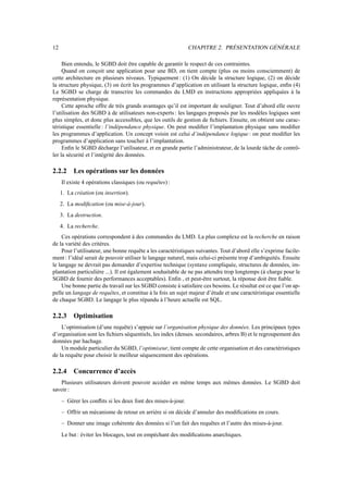 12 CHAPITRE 2. PRÉSENTATION GÉNÉRALE
Bien entendu, le SGBD doit être capable de garantir le respect de ces contraintes.
Quand on conçoit une application pour une BD, on tient compte (plus ou moins consciemment) de
cette architecture en plusieurs niveaux. Typiquement : (1) On décide la structure logique, (2) on décide
la structure physique, (3) on écrit les programmes d’application en utilisant la structure logique, enfin (4)
Le SGBD se charge de transcrire les commandes du LMD en instructions appropriées appliquées à la
représentation physique.
Cette aproche offre de très grands avantages qu’il est important de souligner. Tout d’abord elle ouvre
l’utilisation des SGBD à de utilisateurs non-experts: les langages proposés par les modèles logiques sont
plus simples, et donc plus accessibles, que les outils de gestion de fichiers. Ensuite, on obtient une carac-
téristique essentielle : l’indépendance physique. On peut modifier l’implantation physique sans modifier
les programmes d’application. Un concept voisin est celui d’indépendance logique : on peut modifier les
programmes d’application sans toucher à l’implantation.
Enfin le SGBD décharge l’utilisateur, et en grande partie l’administrateur, de la lourde tâche de contrô-
ler la sécurité et l’intégrité des données.
2.2.2 Les opérations sur les données
Il existe 4 opérations classiques (ou requêtes) :
1. La création (ou insertion).
2. La modification (ou mise-à-jour).
3. La destruction.
4. La recherche.
Ces opérations correspondent à des commandes du LMD. La plus complexe est la recherche en raison
de la variété des critères.
Pour l’utilisateur, une bonne requête a les caractéristiques suivantes. Tout d’abord elle s’exprime facile-
ment : l’idéal serait de pouvoir utiliser le langage naturel, mais celui-ci présente trop d’ambiguités. Ensuite
le langage ne devrait pas demander d’expertise technique (syntaxe compliquée, structures de données, im-
plantation particulière ...). Il est également souhaitable de ne pas attendre trop longtemps (à charge pour le
SGBD de fournir des performances acceptables). Enfin , et peut-être surtout, la réponse doit être fiable.
Une bonne partie du travail sur les SGBD consiste à satisfaire ces besoins. Le résultat est ce que l’on ap-
pelle un langage de requêtes, et constitue à la fois un sujet majeur d’étude et une caractéristique essentielle
de chaque SGBD. Le langage le plus répandu à l’heure actuelle est SQL.
2.2.3 Optimisation
L’optimisation (d’une requête) s’appuie sur l’organisation physique des données. Les principaux types
d’organisation sont les fichiers séquentiels, les index (denses. secondaires, arbres B) et le regroupement des
données par hachage.
Un module particulier du SGBD, l’optimiseur, tient compte de cette organisation et des caractéristiques
de la requête pour choisir le meilleur séquencement des opérations.
2.2.4 Concurrence d’accès
Plusieurs utilisateurs doivent pouvoir accéder en même temps aux mêmes données. Le SGBD doit
savoir :
– Gérer les conflits si les deux font des mises-à-jour.
– Offrir un mécanisme de retour en arrière si on décide d’annuler des modifications en cours.
– Donner une image cohérente des données si l’un fait des requêtes et l’autre des mises-à-jour.
Le but : éviter les blocages, tout en empéchant des modifications anarchiques.
 