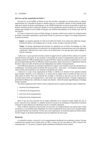 9.2. FICHIERS 123
Qu’est-ce qu’une organisation de fichier ?
Du point de vue du SGBD, un fichier est une liste de blocs, regroupés sur certaines pistes ou répartis
aléatoirement sur l’ensemble du disque et chaînés entre eux. La première solution est bien entendu préfé-
rable pour obtenir de bonnes performances, et les SGBD tentent dans la mesure du possible de gérer des
fichiers constitués de blocs consécutifs. Quand il n’est pas possible de stocker un fichier sur un seul espace
contigu (par exemple un seul cylindre du disque), une solution intermédiaire est de chaîner entre deux de
tels espaces.
Le terme d’organisation pour un fichier désigne la structure utilisée pour stocker les enregistrements
du fichier. Une bonne organisation a pour but de limiter les ressources en espace et en temps consacrées à
la gestion du fichier.
– Espace. La situation optimale est celle où la taille d’un fichier est la somme des tailles des enregis-
trements du fichier. Cela implique qu’il y ait peu, ou pas, d’espace vide dans le fichier.
– Temps. Une bonne organisation doit favoriser les opérations sur un fichier. En pratique, en s’inté-
resse plus particulièrement à la recherche d’un enregistrement, notamment parce que cette opération
conditionne l’efficacité de la mise à jour et de la destruction. Il ne faut pas pour autant négliger le
coût des insertions.
L’efficacité en espace peut être mesurée comme le rapport entre le nombre de blocs utilisés et le nombre
minimal de blocs nécessaire. Si, par exemple, il est possible de stocker 4 enregistrements dans un bloc, un
stockage optimal de 1000 enregistrements occupera 250 blocs. Dans une mauvaise organisation il n’y aura
qu’un enregistrement par bloc et 1000 blocs seront nécessaires. Dans le pire des cas l’organisation autorise
des blocs vides et la taille du fichier devient indépendante du nombre d’enregistrements.
Il est difficile de garantir une utilisation optimale de l’espace à tout moment à cause des destructions et
modifications. Une bonne gestion de fichier doit avoir pour but – entre autres – de réorganiser dynamique-
ment le fichier afin de préserver une utilisation satisfaisante de l’espace.
L’efficacité en temps d’une organisation de fichier se définit p en fonction d’une opération donnée
(par exemple l’insertion, ou la recherche) et se mesure par le rapport entre le nombre de blocs lus et la
taille totale du fichier. Pour une recherche par exemple, il faut dans le pire des cas lire tous les blocs
du fichier pour trouver un enregistrement, ce qui donne une complexité linéaire. Certaines organisations
permettent d’effectuer des recherches en temps sous-linéaire : arbres-B (temps logarithmique) et hachage
(temps constant).
Une bonne organisation doit réaliser un bon compromis pour les quatres principaux types d’opérations :
1. insertion d’un enregistrement ;
2. recherche d’un enregistrement ;
3. mise à jour d’un enregistrement ;
4. destruction d’un enregistrement.
Dans ce qui suit nous discutons de ces quatre opérations sur la structure la plus simple qui soit, le
fichier séquentiel (non ordonné). Le chapitre suivant est consacré aux techniques d’indexation et montrera
comment on peut optimiser les opérations d’accès à un fichier séquentiel.
Dans un fichier séquentiel (sequential file ou heap file), les enregistrements sont stockés dans l’ordre
d’insertion, et à la première place disponible. Il n’existe en particulier aucun ordre sur les enregistrements
qui pourrait faciliter une recherche. En fait, dans cette organisation, on recherche plutôt une bonne utilisa-
tion de l’espace et de bonnes performances pour les opérations de mise à jour.
Recherche
La recherche consiste à trouver le ou les enregistrements satisfaisant un ou plusieurs critères. On peut
rechercher par exemple tous les films parus en 2001, ou bien ceux qui sont parus en 2001 et dont le titre
commence par ’V’, ou encore n’importe quelle combinaison booléenne de tels critères.
 