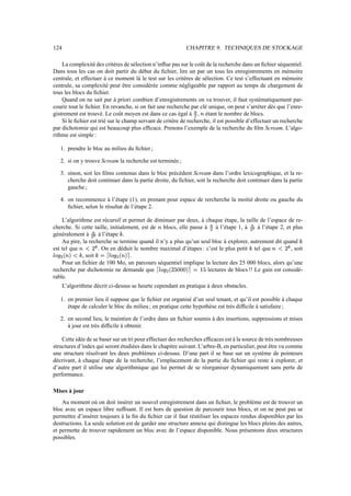 124 CHAPITRE 9. TECHNIQUES DE STOCKAGE
La complexité des critères de sélection n’influe pas sur le coût de la recherche dans un fichier séquentiel.
Dans tous les cas on doit partir du début du fichier, lire un par un tous les enregistrements en mémoire
centrale, et effectuer à ce moment là le test sur les critères de sélection. Ce test s’effectuant en mémoire
centrale, sa complexité peut être considérée comme négligeable par rapport au temps de chargement de
tous les blocs du fichier.
Quand on ne sait par à priori combien d’enregistrements on va trouver, il faut systématiquement par-
courir tout le fichier. En revanche, si on fait une recherche par clé unique, on peut s’arréter dès que l’enre-
gistrement est trouvé. Le coût moyen est dans ce cas égal à „
0
, c étant le nombre de blocs.
Si le fichier est trié sur le champ servant de critère de recherche, il est possible d’effectuer un recherche
par dichotomie qui est beaucoup plus efficace. Prenons l’exemple de la recherche du film Scream. L’algo-
rithme est simple :
1. prendre le bloc au milieu du fichier ;
2. si on y trouve Scream la recherche est terminée ;
3. sinon, soit les films contenus dans le bloc précèdent Scream dans l’ordre lexicographique, et la re-
cherche doit continuer dans la partie droite, du fichier, soit la recherche doit continuer dans la partie
gauche ;
4. on recommence à l’étape (1), en prenant pour espace de rercherche la moitié droite ou gauche du
fichier, selon le résultat de l’étape 2.
L’algorithme est récursif et permet de diminuer par deux, à chaque étape, la taille de l’espace de re-
cherche. Si cette taille, initialement, est de c blocs, elle passe à „
0
à l’étape 1, à „
0
à l’étape 2, et plus
généralement à „
0‡†
à l’étape ˆ .
Au pire, la recherche se termine quand il n’y a plus qu’un seul bloc à explorer, autrement dit quand ˆ
est tel que c‰m
H1Š
. On en déduit le nombre maximal d’étapes : c’est le plus petit ˆ tel que cpm
H1Š
, soit
og'‹
0
-sc2m`ˆ , soit ˆŒFŽsog'‹
0
-sc2 .
Pour un fichier de 100 Mo, un parcours séquentiel implique la lecture des 25 000 blocs, alors qu’une
recherche par dichotomie ne demande que og'‹
0
-
H
NW1A_2‘F’$N lectures de blocs !! Le gain est considé-
rable.
L’algorithme décrit ci-dessus se heurte cependant en pratique à deux obstacles.
1. en premier lieu il suppose que le fichier est organisé d’un seul tenant, et qu’il est possible à chaque
étape de calculer le bloc du milieu ; en pratique cette hypothèse est très difficile à satisfaire ;
2. en second lieu, le maintien de l’ordre dans un fichier soumis à des insertions, suppressions et mises
à jour est très difficile à obtenir.
Cette idée de se baser sur un tri pour effectuer des recherches efficaces est à la source de très nombreuses
structures d’index qui seront étudiées dans le chapitre suivant. L’arbre-B, en particulier, peut être vu comme
une structure résolvant les deux problèmes ci-dessus. D’une part il se base sur un système de pointeurs
décrivant, à chaque étape de la recherche, l’emplacement de la partie du fichier qui reste à explorer, et
d’autre part il utilise une algorithmique qui lui permet de se réorganiser dynamiquement sans perte de
performance.
Mises à jour
Au moment où on doit insérer un nouvel enregistrement dans un fichier, le problème est de trouver un
bloc avec un espace libre suffisant. Il est hors de question de parcourir tous blocs, et on ne peut pas se
permettre d’insérer toujours à la fin du fichier car il faut réutiliser les espaces rendus disponibles par les
destructions. La seule solution est de garder une structure annexe qui distingue les blocs pleins des autres,
et permette de trouver rapidement un bloc avec de l’espace disponible. Nous présentons deux structures
possibles.
 