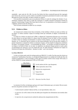 126 CHAPITRE 9. TECHNIQUES DE STOCKAGE
ramétrable – peut varier de 1K à 8K. Au sein d’un fichier des blocs consécutifs peuvent être regroupés
pour former des extensions (extent). Enfin un ensemble d’extensions permettant de stocker un des objets
physiques de la base (une table, un index) constitue un segment.
Il est possible de paramétrer, pour un ou plusieurs fichiers, le mode de stockage des données. Ce pa-
ramétrage comprend, entre autres, la taille des extensions, le nombre maximal d’extensions formant un
segment, le pourcentage d’espace libre laissé dans les blocs, etc. Ces paramétres, et les fichiers auxquels il
s’applique, portent le nom de tablespace.
Nous revenons maintenant en détail sur ces concepts.
9.3.1 Fichiers et blocs
Au moment de la création d’une base de données, il faut attribuer à Oracle au moins un fichier sur
un disque. Ce fichier constitue l’espace de stockage initial qui contiendra, au départ, le dictionnaire de
données.
La taille de ce fichier est choisie par le DBA, et dépend de l’organisation physique qui a été choisie.
On peut allouer un seul gros fichier et y placer toutes les données et tous les index, ou bien restreindre
ce fichier initial au stockage du dictionnaire et ajouter d’autres fichiers, un pour les index, un pour les
données, etc. Le deuxième type de solution est sans doute préférable, bien qu’un peu plus complexe. Il
permet notamment, en plaçant les fichiers sur plusieurs disques, de bien répartir la charge des contrôleurs
de disque. Une pratique courante – et recommandée par Oracle – est de placer un fichier de données sur
un disque et un fichier d’index sur un autre. La répartition sur plusieurs disques permet en outre, grâce
au paramétrage des tablespaces qui sera étudié plus loin, de régler finement l’utilisation de l’espace en
fonction de la nature des informations – données ou index – qui y sont stockées.
Les blocs ORACLE
Le bloc est la plus petite unité de stockage gérée par ORACLE. La taille d’un bloc peut être choisie au
moment de l’initialisation d’une base, et correspond obligatoirement à un multiple de la taille des blocs du
système d’exploitation. À titre d’exemple, un bloc dans un système comme Linux occupe 1024 octets, et
un bloc ORACLE occupe typiquement 4 096 ou 8 092 octets.
Bloc Oracle
Adresses des enregistrements
Enregistrements
Espace libre
En-tête (adresse du bloc, type dusegment)
Tables représentées dans le bloc
FIG. 9.13 – Structure d’un bloc Oracle
La structure d’un bloc est identique quel que soit le type d’information qui y est stocké. Elle est consti-
tuée des cinq parties suivantes (voir figure 9.13) :
– l’entête (header) contient l’adresse du bloc, et son type (données, index, etc) ;
– le répertoire des tables donne la liste des tables pour lesquelles des informations sont stockées dans
le bloc ;
– le répertoire des enregistrements contient les adresses des enregistrements du bloc ;
 