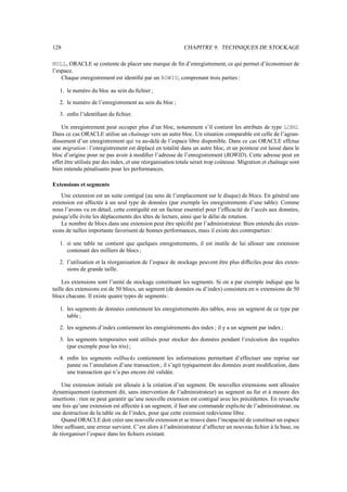 128 CHAPITRE 9. TECHNIQUES DE STOCKAGE
NULL, ORACLE se contente de placer une marque de fin d’enregistrement, ce qui permet d’économiser de
l’espace.
Chaque enregistrement est identifié par un ROWID, comprenant trois parties :
1. le numéro du bloc au sein du fichier ;
2. le numéro de l’enregistrement au sein du bloc ;
3. enfin l’identifiant du fichier.
Un enregistrement peut occuper plus d’un bloc, notamment s’il contient les attributs de type LONG.
Dans ce cas ORACLE utilise un chaînage vers un autre bloc. Un situation comparable est celle de l’agran-
dissement d’un enregistrement qui va au-delà de l’espace libre disponible. Dans ce cas ORACLE effctue
une migration : l’enregistrement est déplacé en totalité dans un autre bloc, et un pointeur est laissé dans le
bloc d’origine pour ne pas avoir à modifier l’adresse de l’enregistrement (ROWID). Cette adresse peut en
effet être utilisée par des index, et une réorganisation totale serait trop coûteuse. Migration et chaînage sont
bien entendu pénalisants pour les performances.
Extensions et segments
Une extension est un suite contiguë (au sens de l’emplacement sur le disque) de blocs. En général une
extension est affectée à un seul type de données (par exemple les enregistrements d’une table). Comme
nous l’avons vu en détail, cette contiguïté est un facteur essentiel pour l’efficacité de l’accès aux données,
puisqu’elle évite les déplacements des têtes de lecture, ainsi que le délai de rotation.
Le nombre de blocs dans une extension peut être spécifié par l’administrateur. Bien entendu des exten-
sions de tailles importante favorisent de bonnes performances, mais il existe des contreparties :
1. si une table ne contient que quelques enregistrements, il est inutile de lui allouer une extension
contenant des milliers de blocs ;
2. l’utilisation et la réorganisation de l’espace de stockage peuvent être plus difficiles pour des exten-
sions de grande taille.
Les extensions sont l’unité de stockage constituant les segments. Si on a par exemple indiqué que la
taille des extensions est de 50 blocs, un segment (de données ou d’index) consistera en c extensions de 50
blocs chacune. Il existe quatre types de segments :
1. les segments de données contiennent les enregistrements des tables, avec un segment de ce type par
table ;
2. les segments d’index contiennent les enregistrements des index ; il y a un segment par index ;
3. les segments temporaires sont utilisés pour stocker des données pendant l’exécution des requêtes
(par exemple pour les tris) ;
4. enfin les segments rollbacks contiennent les informations permettant d’effectuer une reprise sur
panne ou l’annulation d’une transaction ; il s’agit typiquement des données avant modification, dans
une transaction qui n’a pas encore été validée.
Une extension initiale est allouée à la création d’un segment. De nouvelles extensions sont allouées
dynamiquement (autrement dit, sans intervention de l’administrateur) au segment au fur et à mesure des
insertions : rien ne peut garantir qu’une nouvelle extension est contiguë avec les précédentes. En revanche
une fois qu’une extension est affectée à un segment, il faut une commande explicite de l’administrateur, ou
une destruction de la table ou de l’index, pour que cette extension redevienne libre.
Quand ORACLE doit créer une nouvelle extension et se trouve dans l’incapacité de constituer un espace
libre suffisant, une erreur survient. C’est alors à l’administrateur d’affecter un nouveau fichier à la base, ou
de réorganiser l’espace dans les fichiers existant.
 